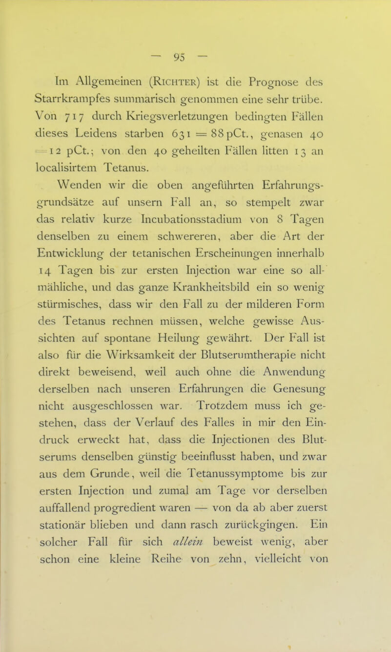 Im Allgemeinen (Richter) ist die Prognose des Starrkrampfes summarisch genommen eine sehr trübe. Von 717 durch Kriegsverletzungen bedingten Fällen dieses Leidens starben 63i=88pCt., genasen 40 — 12 pCt.; von den 40 geheilten Fällen litten 13 an localisirtem Tetanus. Wenden wir die oben angeführten Erfahrunors- grundsätze auf unsern Fall an, so stempelt zwar das relativ kurze Incubationsstadium \on 8 Ta^en denselben zu einem schwereren, aber die Art der Entwicklunof der tetanischen Erscheinunoen innerhalb 14 Tagen bis zur ersten Injection war eine so all- mähliche, und das ganze Krankheitsbild ein so wenig stürmisches, dass wir den Fall zu der milderen Form des Tetanus rechnen müssen, welche gewisse Aus- sichten auf spontane Heilung gewährt. Der Fall ist also für die Wirksamkeit der Blutserumtherapie nicht direkt beweisend, weil auch ohne die AnwendunQ- derselben nach unseren Erfahrungen die Genesung nicht ausgeschlossen war. Trotzdem muss ich ge- stehen, dass der Verlauf des Falles in mir den Ein- druck erweckt hat, dass die Injectionen des Blut- serums denselben günstig beeinflusst haben, und zwar aus dem Grunde, weil die Tetanussymptome bis zur ersten Injection und zumal am Tage vor derselben auffallend progredient waren — von da ab aber zuerst stationär blieben und dann rasch zurückgingen. Ein solcher Fall für sich alleiji beweist wenig, aber schon eine kleine Reihe von zehn, vielleicht von