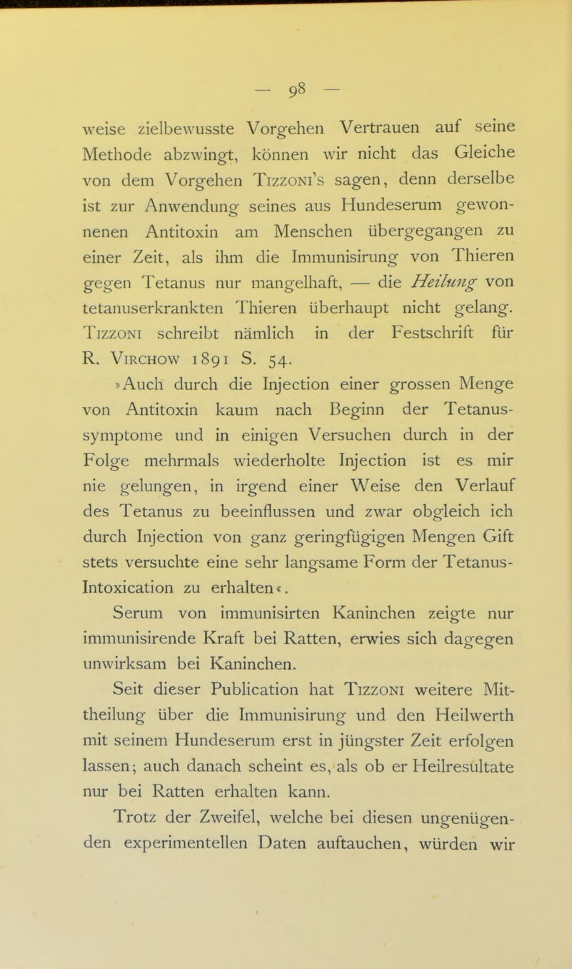 weise zielbewusste Vorgehen Vertrauen auf seine Methode abzwingt, können wir nicht das Gleiche von dem Vorgehen Tizzoni's sagen, denn derselbe ist zur Anwendung seines aus Hundeserum gewon- nenen Antitoxin am Menschen übergegangen zu einer Zeit, als ihm die Immunisirung von Thieren gegen Tetanus nur mangelhaft, — die Heilung von tetanuserkrankten Thieren überhaupt nicht gelang. TizzoNi schreibt nämlich in der Festschrift für R. ViRCHOw 1891 S. 54. »Auch durch die Injection einer grossen Menge von Antitoxin kaum nach Beginn der Tetanus- symptome und in einigen Versuchen durch in der Folge mehrmals wiederholte Injection ist es mir nie gelungen, in irgend einer Weise den Verlauf des Tetanus zu beeinflussen und zwar obgleich ich durch Injection von ganz geringfügigen Mengen Gift stets versuchte eine sehr langsame Form der Tetanus- Intoxication zu erhalten«. Serum von immunisirten Kaninchen zeigte nur immunisirende Kraft bei Ratten, erwies sich dagegen unwirksam bei Kaninchen. Seit dieser Publication hat Tizzoni weitere Mit- theilung über die Immunisirung und den Heilwerth mit seinem Hundeserum erst in jüngster Zeit erfolgen lassen; auch danach scheint es, als ob er Heilresultate nur bei Ratten erhalten kann. Trotz der Zweifel, welche bei diesen ungenügen- den experimentellen Daten auftauchen, würden wir
