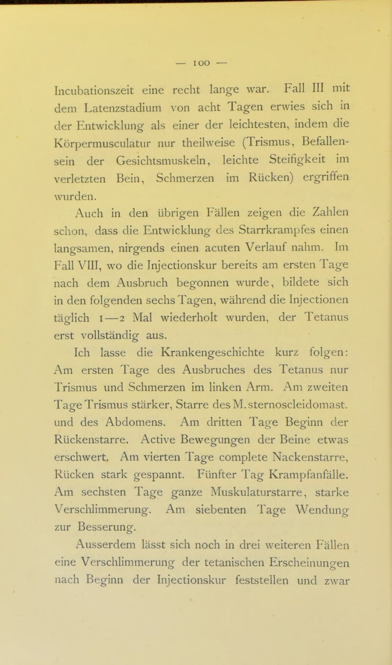 Incubationszeit eine recht lange war. Fall III mit dem Latenzstadium von acht Tagen erwies sich in der Entwicklung als einer der leichtesten, indem die Körpermusciilatur nur theilweise (Trismus, Befallen- sein der Gesichtsmuskeln, leichte Steifigkeit im verletzten Bein, Schmerzen im Rücken) ergriffen wurden. Auch in den übrigen Fällen zeigen die Zahlen schon, dass die Entwicklung des Starrkrampfes einen langsamen, nirgends einen acuten Verlauf nahm. Im Fall VIII, wo die Injectionskur bereits am ersten Tage nach dem Ausbruch begonnen wurde, bildete sich in den folgenden sechs Tagen, während die Injectionen täglich I—2 Mal wiederholt wurden, der Tetanus erst vollständig aus. Ich lasse die Krankengeschichte kurz folgen: Am ersten Tage des Ausbruches des Tetanus nur Trismus und Schmerzen im linken Arm. Am zweiten Tage Trismus stärker, Starre des M. sternoscleidomast. und des Abdomens. Am dritten Tage Beginn der Rückenstarre. Active Bewegungen der Beine etwas erschwert. Am vierten Tage complete Nackenstarre, Rücken stark gespannt. Fünfter Tag Kramp fanfälle. Am sechsten Tage ganze Muskulaturstarre, starke Verschlimmerung. Am siebenten Tage Wendung zur Besserung. Ausserdem lässt sich noch in drei weiteren Fällen eine Verschlimmerun»- der tetanischen Erscheinunoren nach Beginn der Injectionskur feststellen und zwar