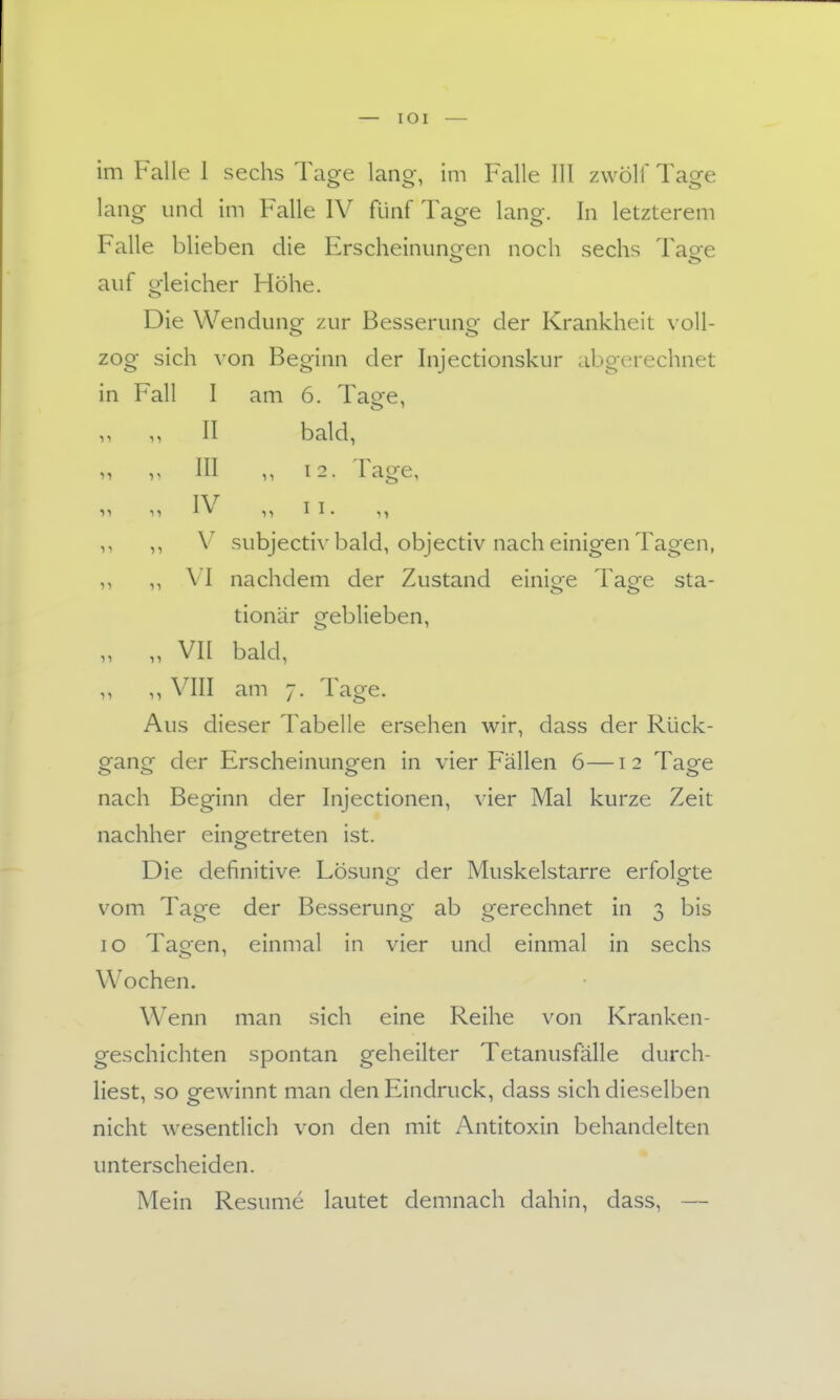 im Falle 1 sechs Tage lang, im Falle III zwölf Tage lang und im Falle IV fünf Tage lang. In letzterem Falle blieben die Erscheinunc^en noch sechs Taee auf gleicher Höhe. Die Wendung zur Besserung der Krankheit voll- zog sich \'on Beginn der Injectionskur abgerechnet in Fall I am 6. Tage, 1, II bald, III 12. Tage, TV T T ly 11 » 11 ^ ^ • n ,, V subjectiv bald, objectiv nach einigen Tagen, ,, ,, VI nachdem der Zustand einige Tage sta- tionär geblieben, „ „ VII bald, ,, ,, VIII am 7. Tage. Aus dieser Tabelle ersehen wir, dass der Rück- gang der Erscheinungen in vier Fällen 6—12 Tage nach Beginn der Injectionen, vier Mal kurze Zeit nachher eingetreten ist. Die definitive Lösuno^ der Muskelstarre erfolgte vom Tage der Besserung ab gerechnet in 3 bis 10 Tagen, einmal in vier und einmal in sechs Wochen. Wenn man sich eine Reihe von Kranken- geschichten spontan geheilter Tetanusfälle durch- liest, so gewinnt man den Eindruck, dass sich dieselben nicht wesentlich von den mit Antitoxin behandelten unterscheiden. Mein Resume lautet demnach dahin, dass, —