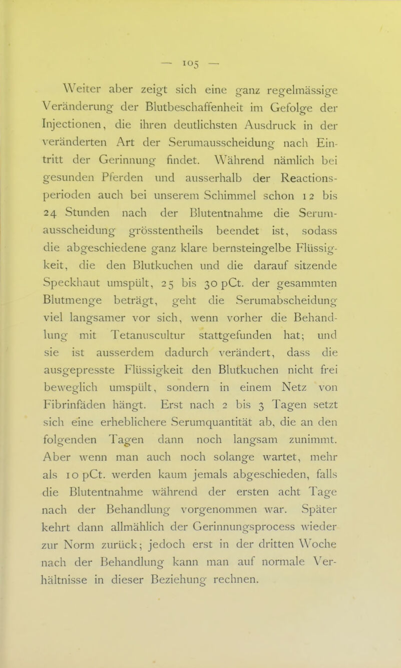 — — Weiter aber zeiot sich eine o-anz reeelmässiofe Veränderuno^ der Blutbeschaffenheit im Gefolee der Injectionen, die ihren deuthchsten Ausdruck in der veränderten Art der Serumausscheidung- nach Ein- tritt der Gerinnuno- findet. Während nämlich bei gesunden Pferden und ausserhalb der Reactions- perioden auch bei unserem Schimmel schon 12 bis 24 Stunden nach der Blutentnahme die Serum- ausscheidung grösstentheils beendet ist, sodass die aboreschiedene granz klare bernsteino-elbe Flüssio- keit, die den Blutkuchen und die darauf sitzende Speckhaut umspült, 25 bis 30 pCt. der gesammten Blutmeno-e beträot, oeht die Serumabscheidunor viel langsamer vor sich, wenn vorher die Behand- lung mit Tetanuscultur stattgefunden hat; und sie ist ausserdem dadurch verändert, dass die ausgepresste Flüssigkeit den Blutkuchen nicht frei beweglich umspült, sondern in einem Netz von Fibrinfäden hängt. Erst nach 2 bis 3 Tagen setzt sich eine erheblichere Serumquantität ab, die an den folgenden Taeen dann noch lanp;sam zunimmt. Aber wenn man auch noch solange wartet, mehr als lopCt. werden kaum jemals abgeschieden, falls die Blutentnahme während der ersten acht Tage nach der Behandlung vorgenommen war. Später kehrt dann allmählich der Gerinnungsprocess wieder zur Norm zurück; jedoch erst in der dritten Woche nach der Behandlunor kann man auf normale Ver- hältnisse in dieser Beziehung rechnen.