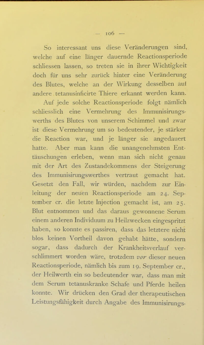 So interessant uns diese Veränderungen sind, welche auf eine länger dauernde Reactionsperiode schliessen lassen, so treten sie in ihrer Wichtigkeit doch für uns sehr zurück hinter eine Veränderung des Blutes, welche an der Wirkung desselben auf andere tetanusinficirte Thiere erkannt werden kann. Auf jede solche Reactionsperiode folgt nämlich schliesslich eine Vermehruno- des hnmunisirunofs- Werths des Blutes von unserem Schimmel und zwar ist diese Vermehrung um so bedeutender, je stärker die Reaction war, und je länger sie angedauert hatte. Aber man kann die unangenehmsten Ent- täuschungen erleben, wenn man sich nicht genau mit der Art des Zustandekommens der Steigerung des Immunisirungswerthes vertraut gemacht hat. Gesetzt den Fall, wir würden, nachdem zur Ein- leitung der neuen Reactionsperiode am 24. Sep- tember er. die letzte Injection gemacht ist, am 25. Blut entnommen und das daraus gewonnene Serum einem anderen Individuum zu Heilzwecken eingespritzt haben, so konnte es passiren, dass das letztere nicht blos keinen Vortheil davon gehabt hätte, sondern sogar, dass dadurch der Krankheitsverlauf ver- schlimmert worden wäre, trotzdem vor dieser neuen Reactionsperiode, nämlich bis zum 19. September er., der Heilwerth ein so bedeutender war, dass man mit dem Serum tetanuskranke Schafe und Pferde heilen konnte. Wir drücken den Grad der therapeutischen Leistungsfähigkeit durch Angabe des Immunisiruno-s-