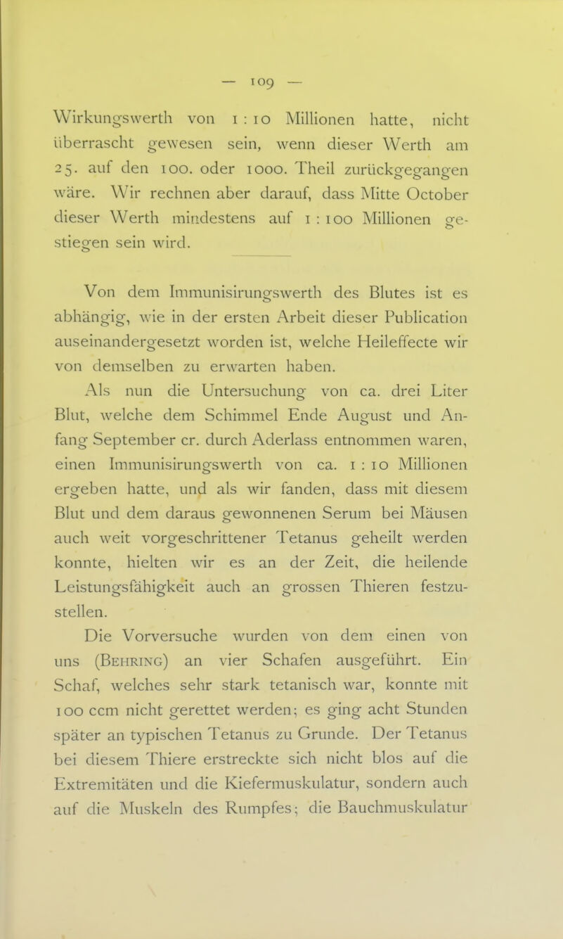 Wirklings Werth von i : lo Millionen hatte, nicht überrascht gewesen sein, wenn dieser Werth am 25. auf den 100. oder 1000. Theil zurückgegangen wäre. W^ir rechnen aber darauf, dass Mitte October dieser Werth mindestens auf i : 100 Millionen ee- stiegen sein wird. Von dem Immunisirunsfswerth des Blutes ist es abhängig, wie in der ersten Arbeit dieser Publication auseinandergesetzt w^orden ist, welche Heileffecte wir von demselben zu erwarten haben. Als nun die Untersuchung von ca. drei Liter Blut, welche dem Schimmel Ende August und An- fang September er. durch Aderlass entnommen waren, einen Immunisirungswerth von ca. 1:10 Millionen ergeben hatte, und als wir fanden, dass mit diesem Blut und dem daraus gewonnenen Serum bei Mäusen auch weit vorgeschrittener Tetanus geheilt werden konnte, hielten wir es an der Zeit, die heilende Leistungsfähigkeit auch an grossen Thieren festzu- stellen. Die Vorversuche wurden von dem einen von uns (Behring) an vier Schafen ausgeführt. Ein Schaf, welches sehr stark tetanisch war, konnte mit 100 ccm nicht gerettet werden; es ging acht Stunden später an typischen Tetanus zu Grunde. Der Tetanus bei diesem Thiere erstreckte sich nicht blos auf die Extremitäten und die Kiefermuskulatur, sondern auch auf die ^hlskeln des Rumpfes; die Bauchmuskulatur