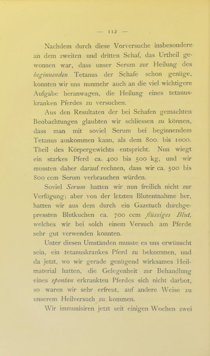 Nachdem durch diese Vorversuche insbesondere an dem zweiten und dritten Schaf, das Urtheil ge- wonnen war, dass unser Serum zur Heihing des beginnenden Tetanus der Schafe schon genüge, konnten wir uns nunmehr auch an die viel wichtigere Aufgabe heranwagen, die Heilung eines tetanus- kranken Pferdes zu versuchen. x^us den Resultaten der bei Schafen gemachten Beobachtungen elaubten wir schliessen zu können, dass man mit soviel Serum bei beginnendem Tetanus auskommen kann, als dem 800. bis 1000. Theil des Körpergewichts entspricht. Nun wiegt ein starkes Pferd ca. 400 bis 500 kg, und wir mussten daher darauf rechnen, dass wir ca. 500 bis 800 ccm Serum verbrauchen würden. Soviel Serum hatten wir nun freilich nicht zur Verfügung; aber von der letzten Blutentnahme her, hatten wir aus dem durch ein Gazetuch durchge- pressten Blutkuchen ca. 700 ccm flüssiges Bhci, welches wir bei solch einem Versuch am Pferde sehr gut verwenden konnten. Unter diesen Umständen musste es uns erwünscht sein, ein tetanuskrankes Pferd zu bekommen, und da jetzt, wo wir gerade genügend wirksames Heil- material hatten, die GeleQ^enheit zur Behandlung eines spontan erkrankten Pferdes sich nicht darbot, so waren wir sehr erfreut, auf andere Weise zu unserem Heilversuch zu kommen. Wir immunisiren jetzt seit einigen Wochen zwei