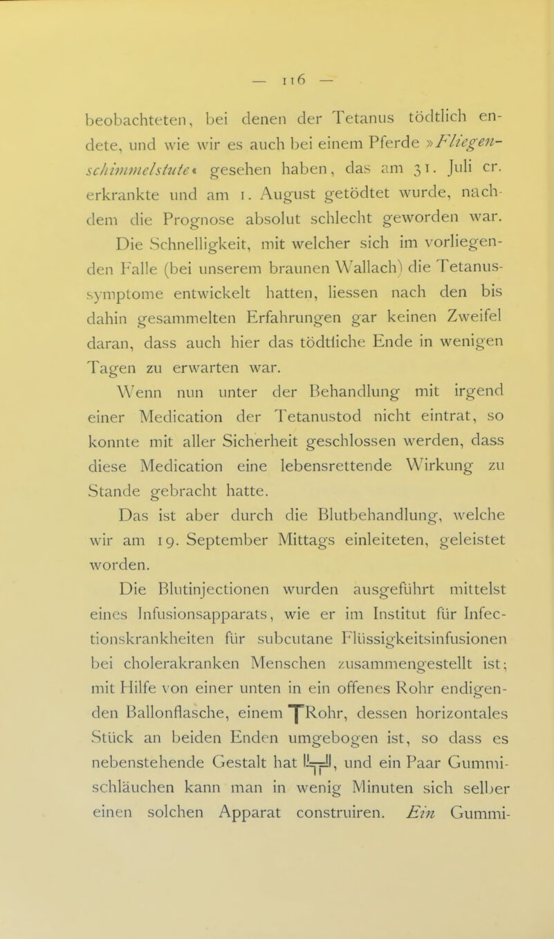 beobachteten, bei denen der Tetanus töddich en- dete, und wie wir es auch bei einem Pferde >^Fliegen- schinmielshdet gesehen haben, das am 31. JuH er. erkrankte und am i. August getödtet wurde, nach- dem die Prognose absohit schlecht geworden war. Die SchnelHgkeit, mit welcher sich im vorliegen- den Falle (bei unserem braunen Wallach) die Tetanus- symptome entwickelt hatten, Hessen nach den bis dahin gesammelten Erfahrungen gar keinen Zweifel daran, dass auch hier das tödtliche Ende in wenigen Tagen zu erwarten war. Wenn nun unter der Behandlung mit irgend einer Medication der Tetanustod nicht eintrat, so konnte mit aller Sicherheit geschlossen werden, dass diese Medication eine lebensrettende Wirkung zu Stande gebracht hatte. Das ist aber durch die Blutbehandlung, welche wir am 19. September Mittags einleiteten, geleistet worden. Die Blutinjectionen wurden ausgeführt mittelst eines Infusionsapparats, wie er im histitut für hifec- tionskrankheiten für subcutane Flüssio^keitsinfusionen bei cholerakranken Menschen zusammengestellt ist; mit Hilfe von einer unten in ein offenes Rohr endigen- den Ballonflasche, einem ^Rohr, dessen horizontales Stück an beiden Enden umo^ebooen ist, so dass es nebenstehende Gestalt hat '—p', und ein Paar Gummi- schläuchen kann man in wenig Minuten sich selber einen solchen Apparat construiren. Ein Gummi-