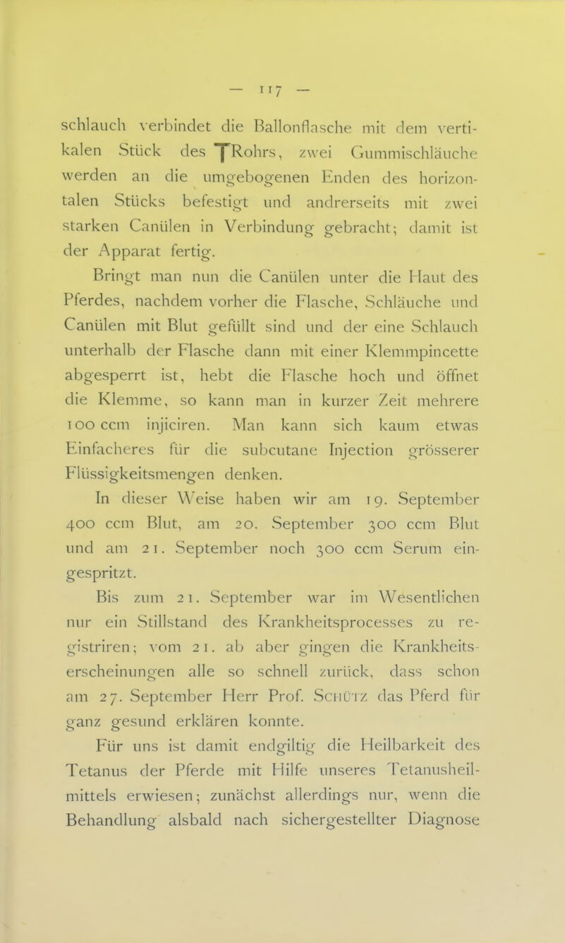 schlauch verbindet die Ballonflasche mit dem \'erti- kalen Stück des yRohrs, zwei Gummischläiiche werden an die umgebogenen Enden des horizon- talen Stücks befestigt und andrerseits mit zwei starken Canülen in Verbindunor crebracht: damit ist der Apparat fertig. Bringt man nun die Canülen unter die Maut des Pferdes, nachdem vorher die Flasche, Schläuche und Canülen mit Blut gefüllt sind und der eine Schlauch unterhalb der Flasche dann mit einer Klemmpincette abgesperrt ist, hebt die Flasche hoch und öffnet die Klemme, so kann man in kurzer Zeit mehrere I oo ccm injiciren. Man kann sich kaum etwas Einfacheres für die subcutane Injection grösserer Flüssigkeitsmengen denken. Tn dieser Weise haben wir am 19. vSeptember 400 ccm Blut, am 20. September 300 ccm Blut und am 21. September noch 300 ccm Serum ein- gespritzt. Bis zum 21. September war im Wesentlichen nur ein Stillstand des Krankheitsprocesses zu re- ofistriren; vom 21. ab aber orincren die Krankheits- erscheinimo'en alle so schnell zurück, dass schon am 27. September Herr Prof. Sciiüiz das Pferd für ganz gesund erklären konnte. Für uns ist damit endgiltig die Heilbarkeit des Tetanus der Pferde mit Hilfe unseres Telanusheil- mittels erwiesen; zunächst allerdings nur, wenn die Behandlung alsbald nach sichergestellter Diagnose