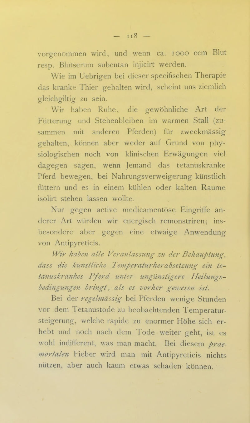 — Tl8 — vorgenommen wird, und wenn ca. looo ccm Blut resp. Blutserum subcutan injicirt werden. Wie im üebrigen bei dieser specifischen Therapie das kranke Thier gehalten wird, scheint uns ziemlich gleichgiltig zu sein. Wir haben Ruhe, die gewöhnliche Art der Fütterung und Stehenbleiben im warmen Stall (zu- sammen mit anderen Pferden) für zweckmässig gehalten, können aber weder auf Grund von phy- siologischen noch von klinischen Erwägungen viel dagegen sagen, wenn Jemand das tetanuskranke Pferd bewegen, bei Nahrungsverweigerung künstlich füttern und es in einem kühlen oder kalten Räume isolirt stehen lassen wollte. Nur gegen activc medicamentöse Eingriffe an- derer Art würden wir energisch remonstriren; ins- besondere aber gegen eine etwaige Anwendung von Antip)Teticis. Wir haben alle Veranlassung zn der Behauptung, dass die künstliche Teniperaturherabsetzung ein te- tanuskrankes Pferd unter ungünstigere Heilungs- bedingungen bringt, als es vorher geivesen ist. Bei der regelmässig bei Pferden wenige Stunden vor dem Tetanustode zu beobachtenden Temperatur- steigerung, welche rapide zu enormer Höhe sich er- hebt und noch nach dem Tode weiter o-eht, ist es wohl indifferent, was man macht. Bei diesem prae- mortalen Fieber wird man mit Antipyreticis nichts nützen, aber auch kaum etwas schaden können.