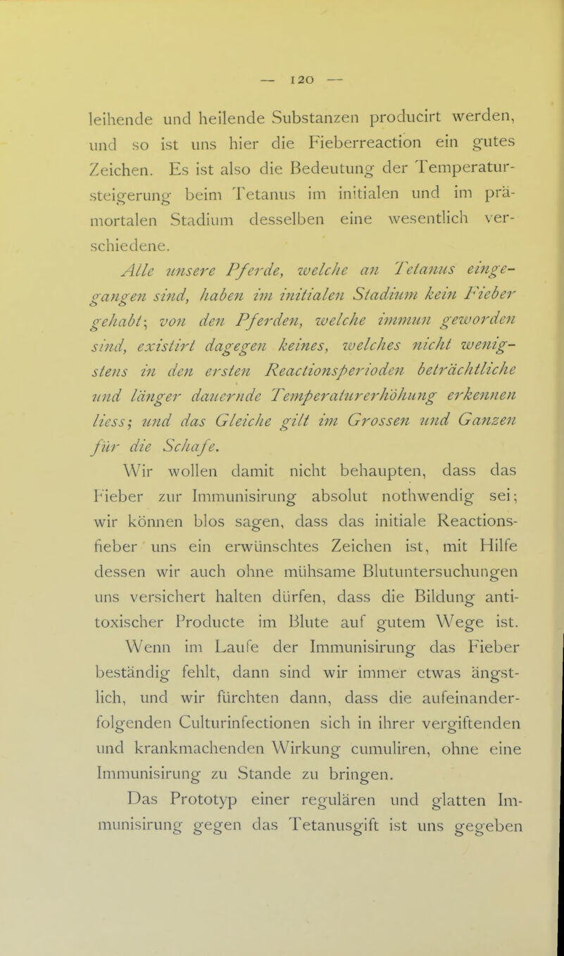 leihende und heilende Substanzen producirt werden, und so ist uns hier die Fieberreaction ein gutes Zeichen. Es ist also die Bedeutung der Temperatur- steig-eruncr beim Tetanus im initialen und im prä- mortalen Stadium desselben eine wesentlich ver- schiedene. Alle unsere Pferde, zvelche an Tetanus einge- oangen sind, haben im initialen Stadiwn kein Fieber gehabt \ von den Pferden, welche inwiiin gezvorden sind, existirt dagegen keines, welches nicht wenig- stens in den ersten Reactionsperioden beträchtliche nnd länger dancrnde Temperaturerhöhung erkennen Hess; und das Gleiche gilt im Grossen 2ind Ganzen für die Schafe. Wir wollen damit nicht behaupten, dass das Fieber zur hiimunisirung absolut nothwendig sei; wir können blos sagen, dass das initiale Reactions- heber uns ein erwünschtes Zeichen ist, mit Hilfe dessen wir auch ohne mühsame Blutuntersuchungen uns versichert halten dürfen, dass die Bildung anti- toxischer Producte im Blute auf gutem Wege ist. Wenn im Laufe der Immunisirung das Fieber beständig fehlt, dann sind wir immer etwas ängst- lich, und wir fürchten dann, dass die aufeinander- folgenden Culturinfectionen sich in ihrer vergiftenden und krankmachenden Wirkung cumuliren, ohne eine Immunisirung zu Stande zu bringen. Das Prototyp einer regulären und glatten \m- munisirung gegen das Tetanusgift ist uns gegeben