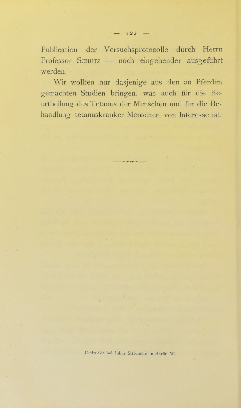 Publication der Versuchsprotocolle durch Herrn Professor Schütz — noch eingehender ausgeführt werden. Wir wollten nur dasjenige aus den an Pferden gemachten Studien bringen, was auch für die Be- urtheilung des Tetanus der Menschen und für die Be- handlung tetanuskranker Menschen von Interesse ist. Gedruckl bei Julius Sittenfeld in Berlin \V.