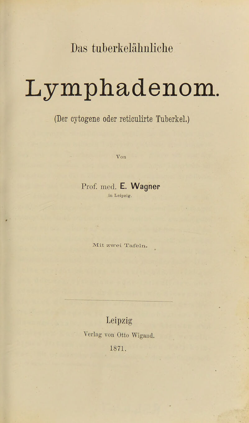 Lymphadenom. (Der cytogene oder reticulirte Tuberkel.) Von Prof. med. E. Wagner in Leipzig. jytit zwei Tafeln. Leipzig Verlag von Otto Wigand. 1871.