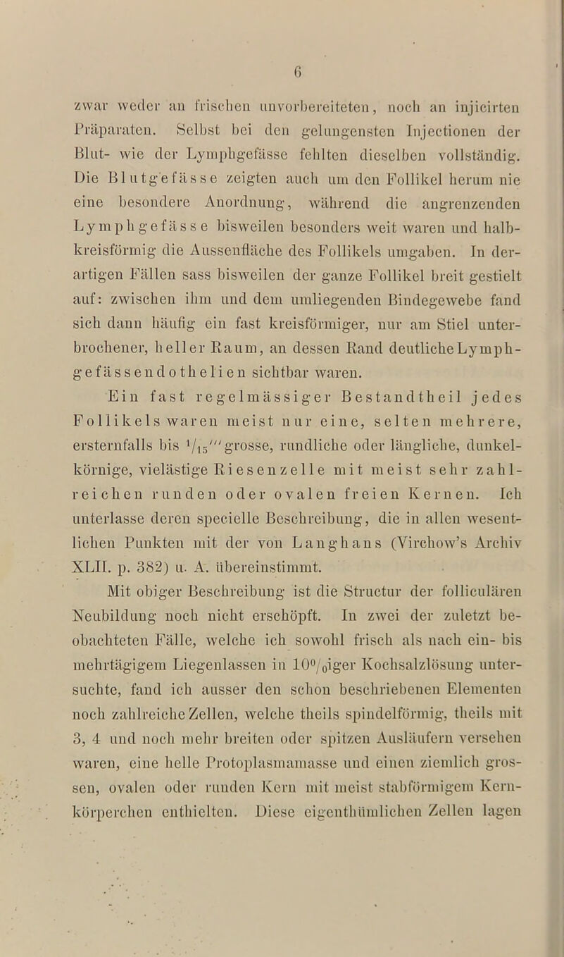 zwar weder an frischen unvorbereiteten, noch an iujicirten Präparaten. Seihst bei den gelungensten Injectionen der Blut- wie der Lyniphgefässc fehlten dieselben vollständig. Die Blutgefässe zeigten auch um den Follikel herum nie eine besondere Anordnung, während die angrenzenden Ly mp h g e fä s s e bisweilen besonders weit waren und halb- kreisförmig die Aussenfläche des Follikels umgaben. In der- artigen Fällen sass bisweilen der ganze Follikel breit gestielt auf: zwischen ihm und dem umliegenden Bindegewebe fand sich dann häufig ein fast kreisförmiger, nur am Stiel unter- brochener, heller Raum, an dessen Rand deutliche Ly mph- gefässendothelien sichtbar waren. Ein fast regelmässiger B e s t a n d t h e i 1 jedes Follikels waren meist nur eine, selten mehrere, ersternfalls bis '/i5'g'i'osse, rundliche oder längliche, dunkel- körnige, vielästige Riesen zelle mit meist sehr zahl- reichen runden oder ovalen freien Kernen. Ich unterlasse deren specielle Beschreibung, die in allen wesent- lichen Punkten mit der von Langhans (Virchow’s Archiv XLII. p. 382) u. A. übereinstimmt. Mit obiger Beschreibung ist die Structur der folliculären Neubildung noch nicht erschöpft. In zwei der zuletzt be- obachteten Fälle, welche ich sowohl frisch als nach ein- bis mehrtägigem Liegenlassen in ipo/oiger Kochsalzlösung unter- suchte, fand ich ausser den schon beschriebenen Elementen noch zahlreiche Zellen, welche theils spindelförmig, theils mit 3, 4 und noch mehr breiten oder spitzen Ausläufern versehen waren, eine helle Protoplasmamasse und einen ziemlich gros- sen, ovalen oder runden Kern mit meist stabförmigem Kern- körperchen enthielten. Diese cigcnthümlichen Zellen lagen