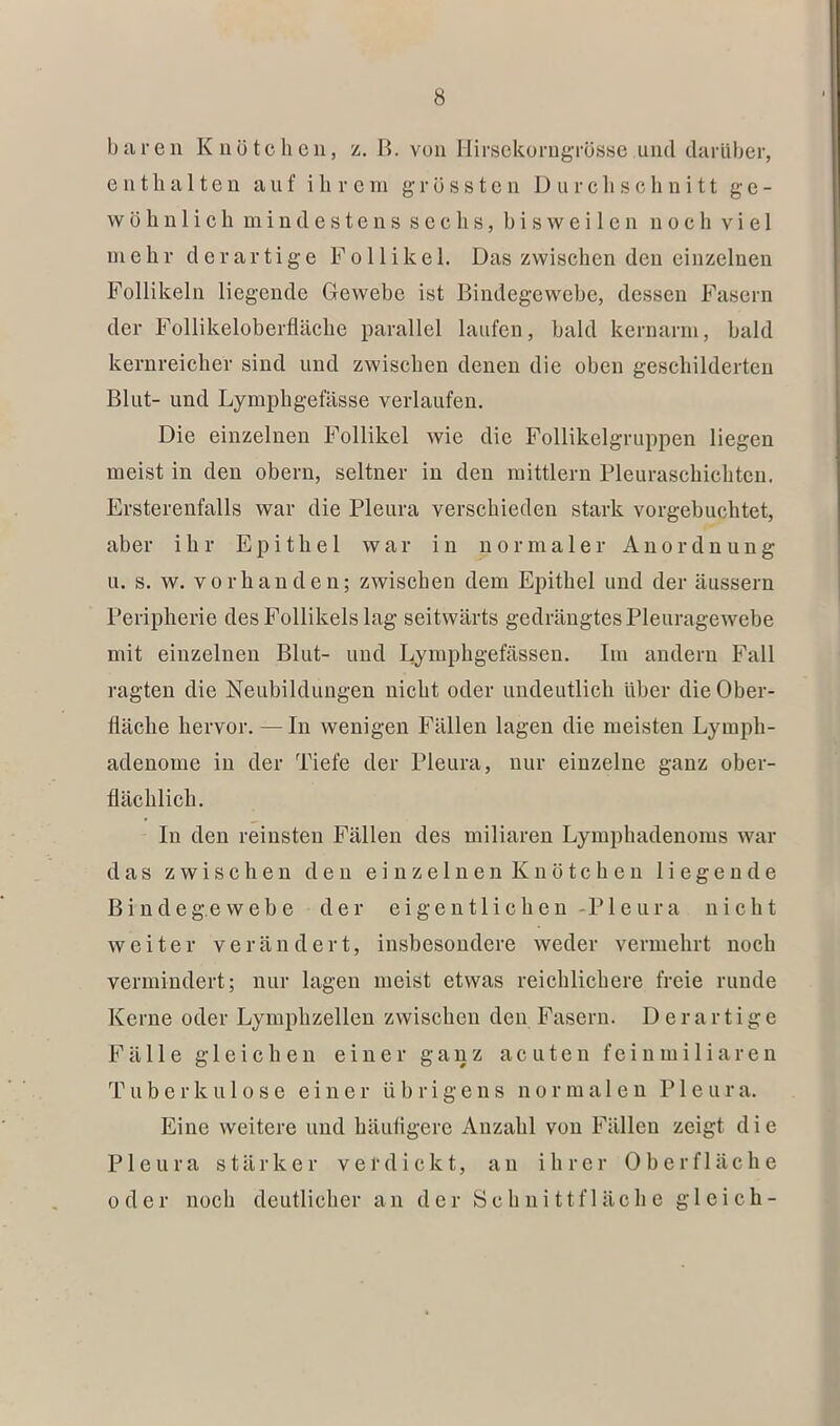 baren KnötchcUj %. B. von IlirsckorngTösse und darüber, enthalten auf ihrem grössten D urcli sch n i 11 ge- wöhnlich mindestens sechs, bisweilen noch viel mehr derartige Follikel. Das zwischen den einzelnen Follikeln liegende Gewebe ist Bindegewebe, dessen Fasern der Follikeloberfläche parallel laufen, bald kernarm, bald kernreicher sind und zwischen denen die oben geschilderten Blut- und Lymphgefässe verlaufen. Die einzelnen Follikel wie die Follikelgruppen liegen meist in den obern, seltner in den mittlern Pleuraschichten. Ersterenfalls war die Pleura verschieden stark vorgebuchtet, aber ihr Epithel war in normaler Anordnung u. s. w. vorhanden; zwischen dem Epithel und der äussern Peripherie des Follikels lag seitwärts gedrängtes Pleuragewebe mit einzelnen Blut- und Lymphgefässen. Im andern Fall ragten die Neubildungen nicht oder undeutlich über die Ober- fläche hervor. — In wenigen Fällen lagen die meisten Lymph- adenome in der Tiefe der Pleura, nur einzelne ganz ober- flächlich. In den reinsten Fällen des miliaren Lymphadenoms war das zwischen den einzelnen Knötchen liegende B i n d e g.e w e b e d e r e i g e n 11 i c b e u -P1 e u r a nicht weiter verändert, insbesondere weder vermehrt noch vermindert; nur lagen meist etwas reichlichere freie runde Kerne oder Lymphzelleu zwischen den Fasern. Derartige Fälle gleichen einer ganz acuten fein miliaren Tuberkulose einer übrigens normalen P1 e u r a. Eine weitere und häufigere Anzahl von Fällen zeigt d i e Pleura stärker verdickt, an ihrer Oberfläche oder noch deutlicher an der Schnittfläche gleich-