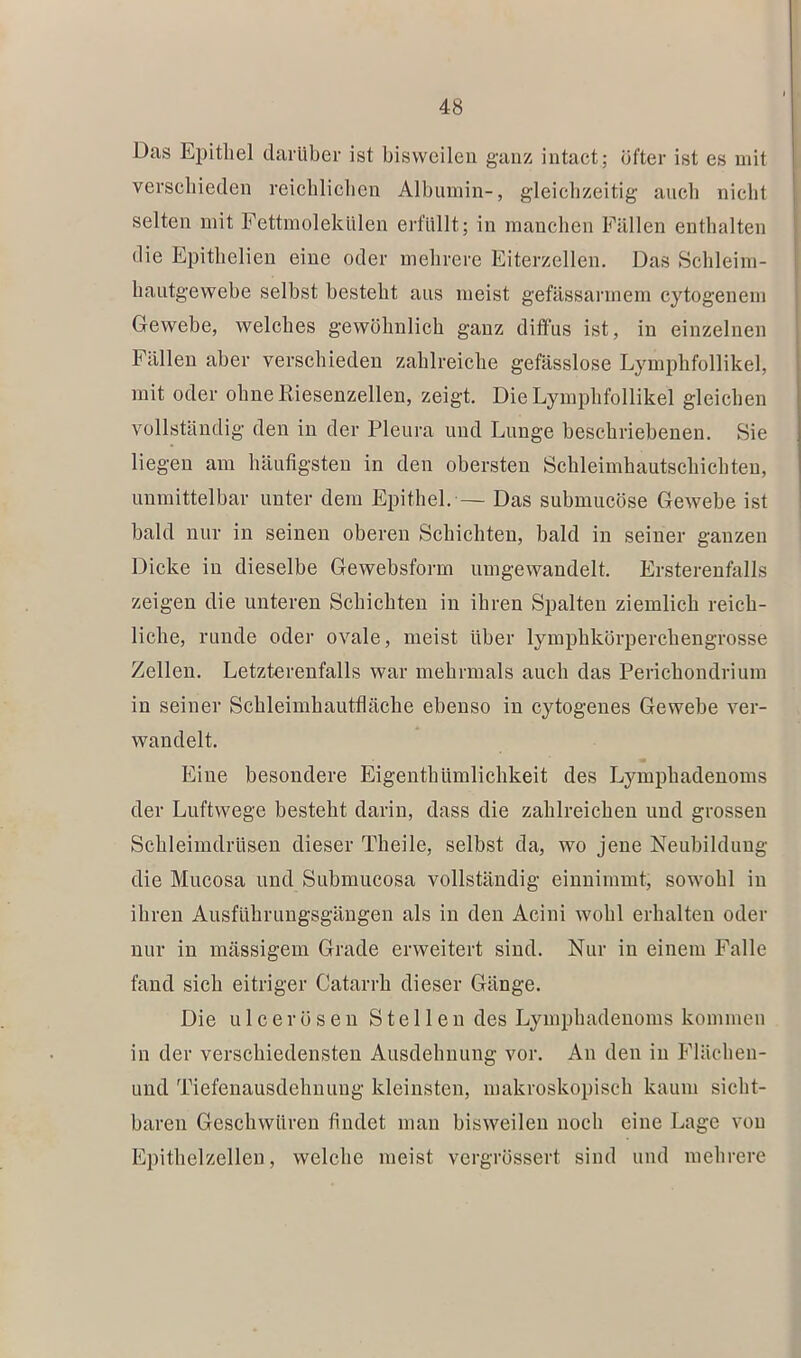 Das Epithel darüber ist bisweilen ganz intact; öfter ist es mit verschieden reichlichen Albumin-, gleichzeitig auch nicht selten mit Fettmolekülen erfüllt; in manchen Fällen enthalten die Epithelieu eine oder mehrere Eiterzellen. Das Schleim- hautgewebe selbst besteht aus meist gefässarmem cytogenem Gewebe, welches gewöhnlich ganz diffus ist, in einzelnen Fällen aber verschieden zahlreiche gefässlose Lymphfollikel, mit oder ohne Riesenzellen, zeigt. Die Lymphfollikel gleichen vollständig den in der Pleura und Lunge beschriebenen. Sie liegen am häufigsten in den obersten Schleimhautschichteu, unmittelbar unter dem Epithel. — Das submucöse Gewebe ist bald nur in seinen oberen Schichten, bald in seiner ganzen Dicke in dieselbe Gewebsform umgewandelt. Ersterenfalls zeigen die unteren Schichten in ihren Spalten ziemlich reich- liche, runde oder ovale, meist über lymphkörperchengrosse Zellen. Letzterenfalls war mehrmals auch das Perichondrium in seiner Schleimhautfläche ebenso in cytogeues Gewebe ver- wandelt. Eine besondere EigenthUmlichkeit des Lymphadenoms der Luftwege besteht darin, dass die zahlreichen und grossen Schleimdrüsen dieser Theile, selbst da, wo jene Neubildung die Mucosa und Submucosa vollständig einnimmt, sowohl in ihren Ausführungsgängen als in den Acini wohl erhalten oder nur in massigem Grade erweitert sind. Nur in einem Falle fand sich eitriger Catarrh dieser Gänge. Die u 1 c e r ö s e n Stellen des Lymphadenoms kommen in der verschiedensten Ausdehnung vor. An den in Flächen- und Tiefenausdehuuug kleinsten, makroskopisch kaum sicht- baren Geschwüren findet man bisweilen noch eine Lage von Epithelzelleu, welche meist vergrössert sind und mehrere