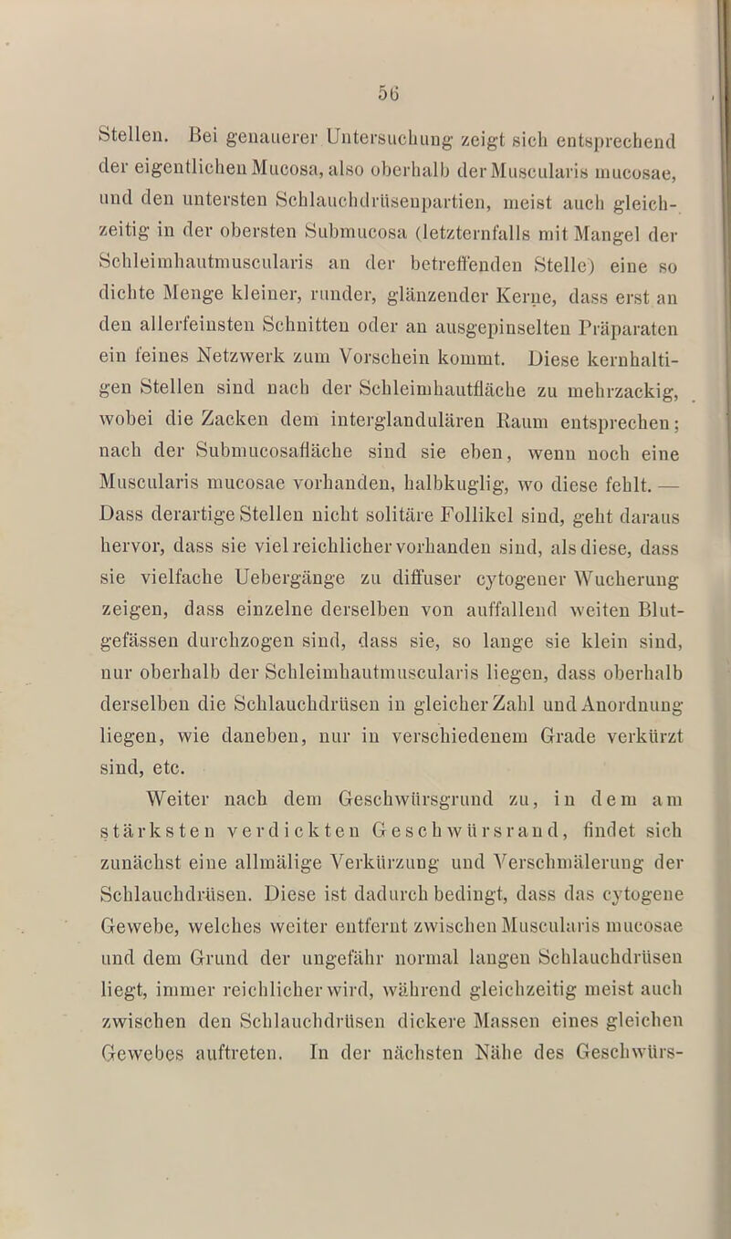 Stellen. Bei genauerer Untersuchung zeigt sich entsprechend der eigentlichen Mucosa, also oberhalb derMuscularis mucosae, und den untersten Schlauchdrüsenpartien, meist auch gleich- zeitig in der obersten Submucosa (letzternfalls mit Mangel der Schleimhautmuscularis an der betreffenden Stelle) eine so dichte Menge kleiner, runder, glänzender Kerne, dass erst an den allerfeinsten Schnitten oder an ausgepinselten Präparaten ein feines Netzwerk zum Vorschein kommt. Diese kernhalti- gen Stellen sind nach der Schleimhautfläche zu mehrzackig, wobei die Zacken dem interglandulären Raum entsprechen; nach der Subnmcosafläche sind sie eben, wenn noch eine Muscularis mucosae vorhanden, halbkuglig, wo diese fehlt. — Dass derartige Stellen nicht solitäre Follikel sind, geht daraus hervor, dass sie viel reichlicher vorhanden sind, als diese, dass sie vielfache Uebergänge zu diffuser cytogener Wucherung zeigen, dass einzelne derselben von auffallend weiten Blut- gefässen durchzogen sind, dass sie, so lauge sie klein sind, nur oberhalb der Schleimhautmuscularis liegen, dass oberhalb derselben die Schlauchdrüseu in gleicher Zahl und Anordnung liegen, wie daneben, nur in verschiedenem Grade verkürzt sind, etc. Weiter nach dem Geschwürsgrund zu, in dem am stärksten verdickten Geschwürsraud, findet sich zunächst eine allmälige Verkürzung und Verschmälerung der Schlauchdrüseu. Diese ist dadurch bedingt, dass das cytogeue Gewebe, welches weiter entfernt zwischen Muscularis mucosae und dem Grund der ungefähr normal laugen Schlauchdrüsen liegt, immer reichlicher wird, während gleichzeitig meist auch zwischen den Schlauchdrüsen dickere Massen eines gleichen Gewebes auftreten. In der nächsten Nähe des Geschwürs-