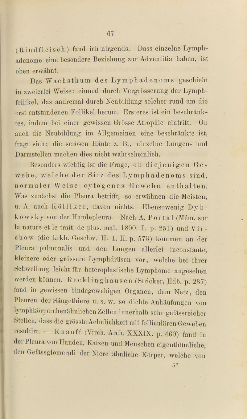 ( Ri udfl eiscli) fand ich nirgends. Dass einzelne Lymph- adenome eine besondere Beziehung zur Adventitia haben, ist oben erwähnt. Das Wachsthum des Lymphadenoms geschieht in zweierlei Weise: einmal durch Vergrösserung der Lymph- follikel, das andremal durch Neubildung solcher rund um die erst entstandenen Follikel herum. Ersteres ist ein beschränk- tes, indem bei einer gewissen Grösse Atrophie eintritt. Ob auch die Neubildung im Allgemeinen eine beschränkte ist, fragt sich; die serösen Häute z. B., einzelne Lungen- und Darmstellen machen dies nicht wahrscheinlich. Besonders wichtig ist die Frage, ob diejenigen Ge- webe, welche der Sitz des L y m p h a d e n o m s sind, normaler Weise cytogenes Gewebe enthalten. Was zunächst die Pleura betrifft, so erwähnen die Meisten, u. A. auch K Öllik er, davon nichts. Ebensowenig Dj'-b- k o w s ky von der Hundepleura. Nach A. P o r t a 1 (Mem. sur la nature et le trait. de plus. mal. 1800. I. p. 251) und Vir- chow (die krkh. Gesebw. II. 1. H. p. 573) kommen an der Pleura pulmonalis und den Lungen allerlei inconstante, kleinere oder grössere Lymphdrüsen vor, welche bei ihrer Schwellung leicht für heteroplastische Lymphome angesehen werden können. Recklinghausen (Stricker, Hdb. p. 237) fand in gewissen bindegewebigen Organen, dem Netz, den I leinen der Säugethiere u. s. w. so dichte Anhäufungen von lymphkiupeichenähnlichen Zellen innerhalb sehr gefässreicher Stellen, dass die grösste Aehnlichkeit mit folliculären Geweben resultirt. — Knau ff (Virch. Arch. XXXIX. p. 460) fand in der Pleura von Hunden, Katzen und Menschen eigenthlimliche, den Gefässglomeruli der Niere ähnliche Körper, welche von