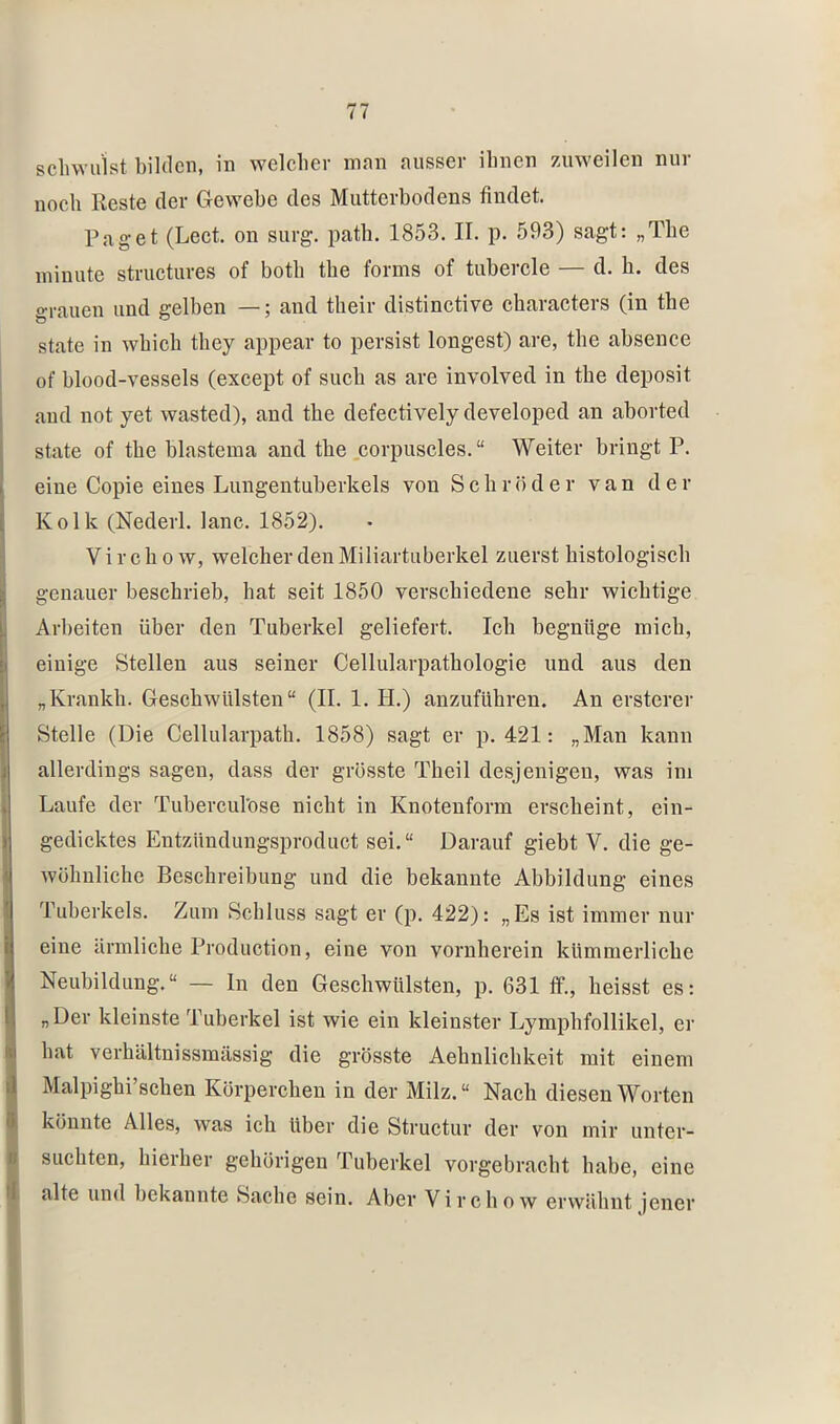 schwulst bilden, in welcher inan ausser ihnen 7Aiweilen nur noch Reste der Gewebe des Mutterbodens findet. Paget (Lect. on surg. patb. 1853. II. p. 593) sagt: „The ininute structiires of both the forms of tubercle — d. h. des o-rauen und gelben —; and their distinctive characters (in the state in which they appear to persist longest) are, the absenee of blood-vessels (except of such as are involved in the deposit and not yet wasted), and the defectively developed an aborted state of the blastema and the .corpuscles. “ Weiter bringt P. eine Copie eines Limgentuberkels von Schröder van der Kolk (Nederl. lanc. 1852). V i r c h 0 w, welcher den Miliartuberkel zuerst histologisch genauer beschrieb, hat seit 1850 verschiedene sehr wiehtige Arbeiten über den Tuberkel geliefert. Ich hegnüge mich, einige Stellen aus seiner Cellularpathologie und aus den „Kranich. Geschwülsten“ (II. 1. H.) anzuführen. An ersterer Stelle (Die Cellularpath. 1858) sagt er p. 421: „Man kann allerdings sagen, dass der grösste Theil desjenigen, was im Laufe der Tuberculöse nicht in Knotenform erscheint, ein- gedicktes Entzündungsproduct sei. “ Darauf giebt V. die ge- wöhnliche Beschreibung und die bekannte Abbildung eines Tuberkels. Zum Schluss sagt er (p. 422): „Es ist immer nur eine ärmliche Production, eine von vornherein kümmerliche Neubildung.“ — ln den Geschwülsten, p. 631 flf., heisst es: „Der kleinste Tuberkel ist wie ein kleinster Lymphfollikel, er hat verhältnissmässig die grösste Aehnlichkeit mit einem Malpighi’schen Körperchen in der Milz.“ Nach diesen Worten könnte Alles, was ich über die Structur der von mir unter- suchten, hierher gehörigen Tuberkel vorgebracht habe, eine alte und bekannte Sache sein. Aber Virchow erwähnt jener