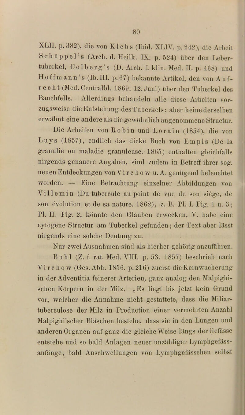 XLII. p.382'), die von Klebt? (Ibid. XLIV. p. 242), die Arbeit Schlippers (Arch. d. Heilk. IX. p. 524) über den Leber- tiiberkel, Colberg’s (D. Arch. f. klin. Med. II. p. 468) und Hoffmann’s (Ib.III. p.67) bekannte Artikel, den von Auf- recht (Med. Centralbl. 1869. 12. Juni) über den Tuberkel des Bauchfells. Allerdings behandeln alle diese Arbeiten vor- zugsweise die Entstehung des Tuberkels; aber keine derselben erwähnt eine andere als die gewöhnlich angenommene Structur. Die Arbeiten vonRobin und Lorain (1854), die von Luys (1857), endlich das dicke Buch von Empis (De la granulie ou maladie granuleuse. 1865) enthalten gleichfalls nirgends genauere Angaben, sind zudem in Betreff ihrer sog. neuen Entdeckungen von V i r c h o w u. A. genügend beleuchtet worden. — Eine Betrachtung einzelner Abbildungen von V i 11 e m i n (Du tubercule au point de vue de son siege, de son evolution et de sa nature. 1862), z. B. PI. I. Fig. 1 u. 3; PI. II. Fig. 2, könnte den Glauben erwecken, V. habe eine cytogene Structur am Tuberkel gefunden; der Text aber lässt nirgends eine solche Deutung zu. Nur zwei Ausnahmen sind als hierher gehörig anzuführen. Buhl (Z. f. rat. Med. VIII. p. 53. 1857) beschrieb nach Virchow (Ges.Abh. 1856. p.216) zuerst dieKeruwucherung in der Adventitia feinerer Arterien, ganz analog den Malpighi- schen Körpern in der Milz. „Es liegt bis jetzt kein Grund vor, welcher die Annahme nicht gestattete, dass die Miliar- tuberculose der Milz in Production einer vermehrten Anzahl Malpighi’scher Bläschen bestehe, dass sie in den Lungen und anderen Organen auf ganz die gleiche Weise längs derGefässe entstehe und so bald Anlagen neuer unzähliger Lymphgefäss- anfänge, bald Anschwellungen von Lymphgefässchen selbst