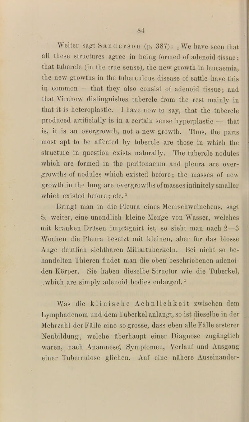 Ö4 Weiter sagt Sandersuu (p. 387): „We have seen tliat all these striictiires agree iu being foniied of adenoid tissue; tliat tiibercle (in the tnie seiise), the new growtb in leucaeniia, the new growths in the tubereulous disease of cattle have tbis iu common — tbat tbey also consist of adenoid tissue; and tbat Virebow distinguisbes tubercle from tbe rest mainly in tbat it is heteroplastic. I bave now to say, tbat tbe tubercle produced artificially is in a certain sense byperplastie — tbat is, it is an overgrowtb, not a new growtb. Thus, tbe parts most apt to be atfeeted by tubercle are tbose in whicb tbe structure in question exists naturally. The tubercle nodules whicb are formed in tbe peritonaeum and pleura are over- growtbs of nodules whicb existed before; tbe masses of new growtb in tbe lang are overgrowtbs of masses iufiuitelysmaller whicb existed before; etc.“ Bringt man in die Pleura eines Meersebweiuebens, sagt S. weiter, eine unendlich kleine Menge von Wasser, welches mit kranken Drüsen imprägnirt ist, so siebt man nach 2—3 Woeben die Pleura besetzt mit kleinen, aber für das blosse Auge deutlich sichtbaren Miliartuberkeln. Bei nicht so be- handelten Tbieren findet mau die oben beschriebenen adenoi- den Körper. Sie haben dieselbe Structur wie die Tuberkel, „whicb are simply adenoid bodies enlarged.“ Was die klinisebe Aebuliebkeit zwischen dem Lympbadenom und dem Tuberkel anlangt, so ist dieselbe iu der Mehrzabl der Fälle eine sogrosse, dass eben alle Fälle ersterer Neubildung, welche überhaupt einer Diagnose zugänglich waren, nach Anamnese', Symptoineu, Verlauf und Ausgang einer Tuberculose glichen. Auf eine nähere Auseinander-