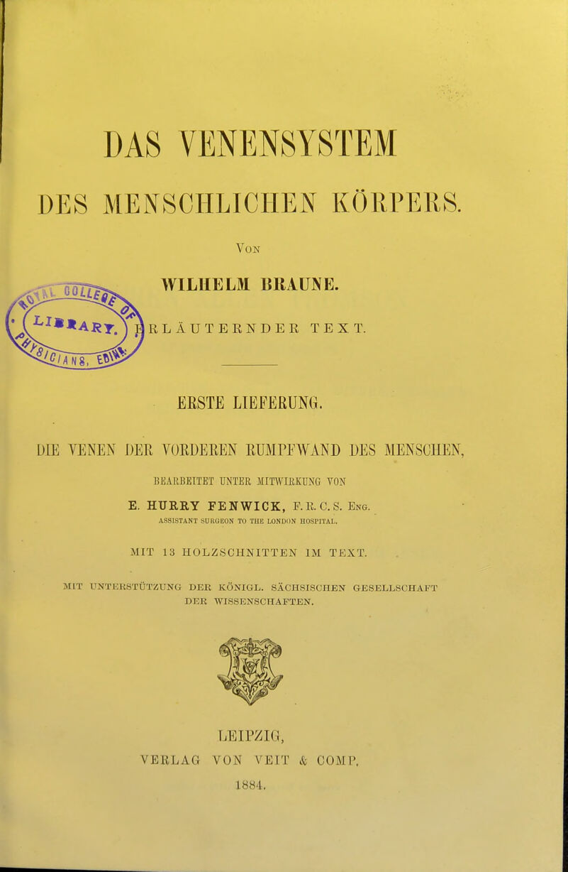 DES MENSCHLICHEN KÖRPERS. Von WILHELM BRAUNE. RLÄUTEENDEK TEXT. ERSTE LIEFERUNG. DIE VENEN DER VORDEREN RUMPFAVAND DES MENSCHEN, BEARBEITET UNTER MITWIRKUNG TON E. HURRY FENWICK, P.K. CS. Eng. ASSISTANT SURUEON TO THE LONDON HOSPITAL. MIT 13 HOLZSCHNITTEN IM TEXT. MIT UNTERSTÜTZUNG DER KÖNIGL. SÄCHSISCHEN GESELLSCHAFT DER WISSENSCHAFTEN. LEIPZK), VERLAG VON VEIT & COMP. 1884,