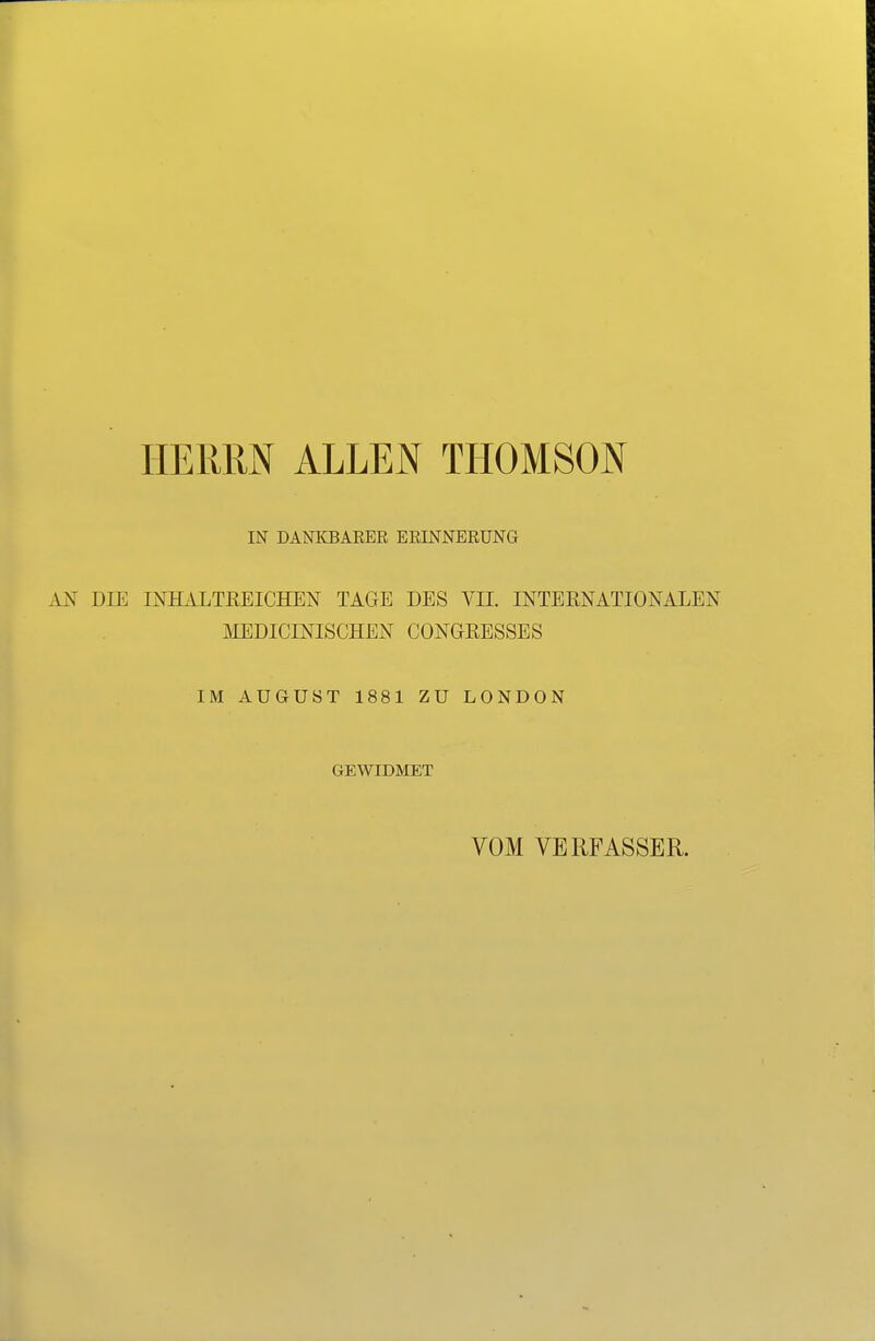 HERRN ALLEN THOMSON IN DANKBARER ERINNERUNG AN DIE INHiiLTßEICHEN TAGE DES VII. INTEENATIONALEN MEDICINISCHEN CONGKESSES IM AUGUST 1881 ZU LONDON GEWIDMET VOM VERFASSER.