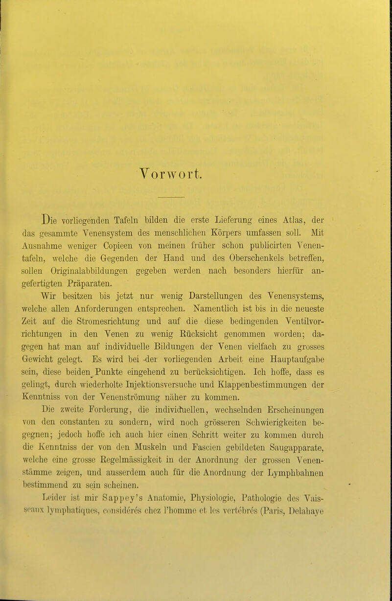 Vorwort. Die vorliegenden Tafeln bilden die erste Lieferung eines Atlas, der das gesammte Venensystem des menschlichen Körpers umfassen soll. Mit Ausnahme weniger Copieen von meinen fi-üher schon publicirteu Yeneu- tafeln, welche die Gegenden der Hand und des Oberschenkels betreffen, sollen Originalabbildungen gegeben werden nach besonders hierfür an- gefertigten Präparaten, Wir besitzen bis jetzt nur wenig Darstellungen des Venensystems, welche allen Anforderungen entsprechen. Namentlich ist bis in die neueste Zeit auf die Sti-omesrichtung und auf die diese bedingenden Ventilvor- richtungen in den Venen zu wenig Rücksicht genommen worden; da- gegen hat man auf individuelle Bildungen der Venen vielfach zu grosses Ge^vicht gelegt. Es wird bei -der vorliegenden Ai-beit eine Hauptaufgabe sein, diese beiden^ Punkte eingehend zu berücksichtigen. Ich hoffe, dass es gelingt, durch wiederholte Injektionsversuche und Klappenbestimmungen der Kenntniss von der Venenströmung näher zu kommen. Die zweite Forderung, die individtiellen, wechselnden Erscheinungen von den constanten zu sondern, wird noch grösseren Schwierigkeiten be- gegnen; jedoch hoffe ich auch hier einen Schritt weiter zu kommen durch die Kenntniss der von den Muskeln und Fascien gebildeten Saugapparate, welche eine grosse Regelmässigkeit in der Anordnung der grossen Venen- stämme zeigen, und ausserdem auch für die Anordnung der Lymphbalmen l)estimmend zu sein scheinen. Leider ist mir Sappey's Anatomie, Physiologie, Pathologie des Vais- soaiix lyniphatiqucs, cmisideres chez l'homme et les vertebres (Paris, Delahaye