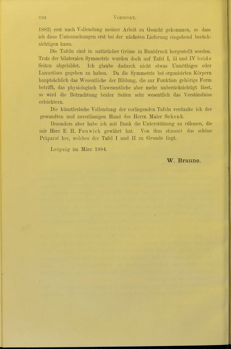 VIII A^OKWOllT. 1883) erst nach Vollendung meiner Arbeit 7ai Gesicht gekommen, so dass ich diese Untersuchungen erst bei der nächsten Lieferung eingehend berück- sichtigen kann. Die Tafeln sind in natürlicher Grösse in Buntdruck hergestellt worden. Trotz der bilateralen Symmetrie wurden doch auf Tafel I, U und IV beide Seiten abgebildet. Ich glaube dadurch nicht etwas Unnöthiges oder Luxuriöses gegeben zu haben. Da die Symmetrie bei organisirten Körpern hauptsächlich das Wesentliche der Bildung, die zur Funktion gehörige Form betrifft, das physiologisch Unwesentliche aber mehr unberücksichtigt lässt, so wird die Betrachtung beider Seiten sehr wesentlich das Verständniss erleichtern. Die künstlerische Vollendung der vorliegenden Tafeln verdanke ich der gewandten und zuverlässigen Hand des Herrn Maler Schenk. Besonders aber habe ich mit Dank die Unterstützung zu rühmen, die mir Herr E. H. Fenwick gewährt hat. Von ihm stammt das schöne Präparat her, welches der Tafel I und II zu Grunde liegt. Leipzig im März 1884. W. Braune.