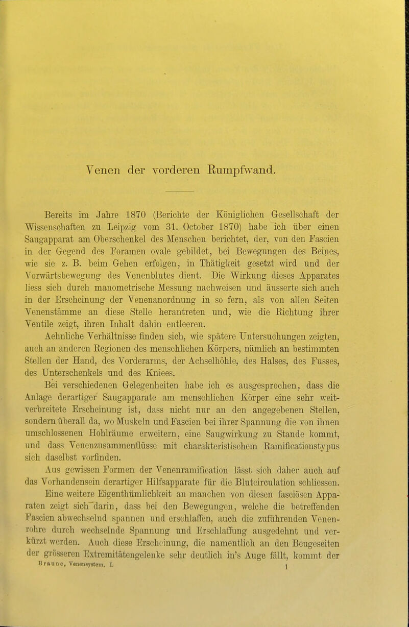 Venen der vorderen Eumpfwand. Bereits im Jahre 1870 (Berichte der Königlichen Gesellschaft der Wissenschaften zu Leipzig vom 31. October 1870) hahe ich über einen Saugapparat am Oberschenkel des Menschen berichtet, der, von den Fascien in der Gegend des Foramen ovale gebildet, bei Bewegungen des Beines, wie sie z. B. beim Gehen erfolgen, in Thätigkeit gesetzt wird und der Vorwärtsbewegung des Venenblutes dient. Die Wirkung dieses Apparates liess sich durch manometrische Messung nachweisen und äusserte sich auch in der Erscheinung der Venenanordnung in so fern, als von allen Seiten Venenstämme an diese Stelle herantreten und, wie die Richtung ihrer Ventile zeigt, ihren Inhalt dahin entleeren. Aehnhche Verhältnisse finden sich, wie spätere Untersuchungen zeigten, auch an anderen Regionen des menschlichen Körpers, nämlich an bestimmten Stellen der Hand, des Vorderarms, der Achselhöhle, des Halses, des Fusses, des Unterschenkels und des Kniees. Bei verschiedenen Gelegenheiten habe ich es ausgesprochen, dass die Anlage derartiger Saugapparate am menschlichen Körper eine sehr weit- verbreitete Erscheinung ist, dass nicht nur an den angegebenen Stellen, sondern überall da, wo Muskeln und Fascien bei ihrer Spannung die von ihnen umschlossenen Hohlräume erweitern, eine Saugwirkung zu Stande kommt, und dass Vencnzusammenüüsse mit charakteristischem Ramificationstypus sich daselbst voi-finden. Aus gewissen Formen der Venenramification lässt sich daher auch auf das Vorhandensein derartiger Hilfsapparate für die Blutcirculation schliessen. Eine weitere Eigenthümlichkeit an manchen von diesen fasciöscn Appa- raten zeigt sich'^darin, dass bei den Bewegungen, welche die betreffenden Fascien abwechselnd spannen und erschlaffen, auch die zuführenden Venen- rohre durch wechselnde Spannung und Erschlaffimg ausgedehnt und ver- kürzt werden. Auch diese Erscheinung, die namentlich an den Beugeseiten der gi-össeren Extremitätengelenlce sehr deuthch iu's Auge fällt, kommt der