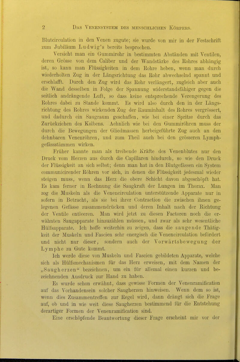 Blutcirculatiou in den Venen zugute; sie wurde von mir in der Festschrift zum Jubiläum Ludwig's bereits besprochen. Versieht man ein Gummirohr in bestimmten Abständen mit Ventilen, deren Grösse von dem Caliber und der Wandstärke des Eohres abhängig ist, so kann man Flüssigkeiten in dem Rohre heben, wenn man durch wiederholten Zug in der Längsrichtung das Rohr abwechselnd spannt und erschlafft. Durch den Zug wird das Rohr verlängert, zugleich aber auch die Wand desselben in Folge der Spannung widerstandsfähiger gegen die seithch andrängende Luft, so dass keine entsprechende Verengerung des Rohres dabei zu Stande kommt. Es wird also durch den in der Längs- richtung des Rohres wirkenden Zug der Rauminhalt des Rohres vergrössert, und dadurch ein Saugraum geschaflen, wie bei einer Spritze durch das Zurückziehen des Kolbens. Aehnüch wie bei den Gummiröhren muss der durch die Bewegungen der Gliedmassen herbeigeführte Zug auch an den dehnbaren Venenröhren, und zum Theil auch bei den grösseren Ljmph- gefässstämmen wirken. Früher kannte man als treibende Kräfte des Veuenblutes nur den Druck vom Herzen aus durch die Capillaren hindurch, so wie den Druck der Flüssigkeit an sich selbst; denn man hat in den Blutgefässen ein System communicirender Röhren vor sich, in denen die Flüssigkeit jedesmal wieder steigen muss, wenn das Herz die obere Schicht davon abgeschöpft hat. Es kam ferner in Rechnung die Saugkraft der Lungen im Thorax. Mau zog die Muskeln als die Venencirculation unterstützende Apparate nur in sofern in Betracht, als sie bei ihrer Contraction die zwischen ihnen ge- legenen Gefässe zusammendrücken und deren Inhalt nach der Richtung der Ventile entleeren. Man wird jetzt zu diesen Factoren noch die er- wähnten Saugapparate hiuzuzählen müssen, und zwar als sehr wesentliche Hülfsaijparate. Ich hoffe weiterhin zu zeigen, dass die saugende Thätig- keit der Muskeln und Fascien sehr energisch die Venencirculation befördert und nicht nur dieser, sondern auch der Vorwärtsbewegung der Lymphe zu Gute kommt. Ich werde diese von Muskeln und Fascien gebildeten Apparate, welche sich als Hülfsmechanismen für das Herz erweisen, mit dem Namen der „Saugherzen bezeichnen, um ein für allemal einen kurzen und be- zeichnenden Ausdruck zur Hand zu haben. Es wurde schon erwähnt, dass gewisse Formen der Venenramification auf das Vorhandensein solcher Saugherzen hinweisen. Wenn dem so ist, wenn dies Zusammentreffen zur Regel wird, dann drängt sich die Frage auf, ob und in wie weit diese Saugherzen bestimmend für die Entstehung derartiger Formen der Venenramification sind. Eine erschöpfende Beantwortung dieser Frage erscheint mir vor der