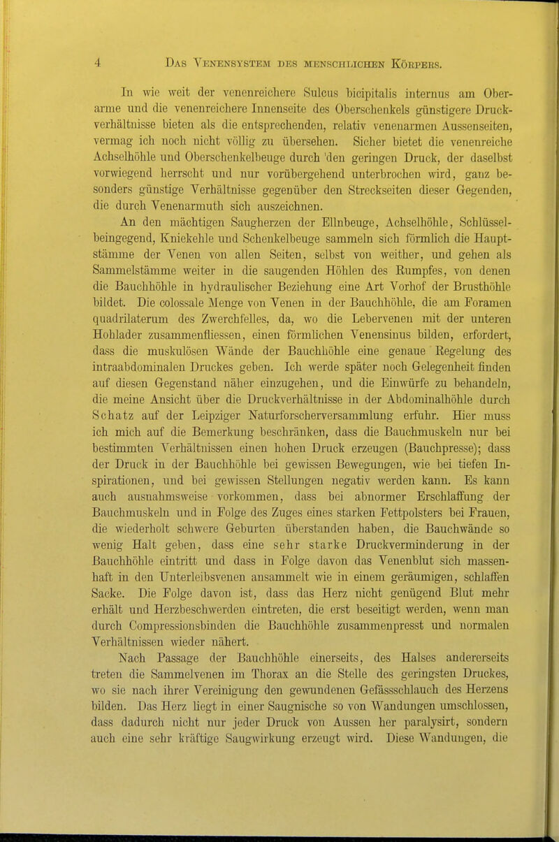 In wie weit der venenreicherc Sulcus bicipitalis internus am Ober- arme und die venenreichere Innenseite des Oberschenkels günstigere Druck- verhältuisse bieten als die entsprechenden, relativ venenarmen Aussenseiten, vermag ich noch nicht völlig zu übersehen. Sicher bietet die venenreiche Achselhöhle und Oberschenkelbeuge durch 'den geringen Druck, der daselbst vorwiegend herrscht und nur vorübergehend unterbrochen wird, ganz be- sonders günstige Verhältnisse gegenüber den Streckseiten dieser Gegenden, die durch Venenarmuth sich auszeichnen. An den mächtigen Saugherzen der Ellnbeuge, Achselhöhle, Schlüssel- beingegend, Kniekehle und Schenkelbeuge sammeln sich förmlich die Haupt- stämme der Venen von allen Seiten, selbst von weither, und gehen als Sammelstämme weiter in die saugenden Höhlen des Rumpfes, von denen die Bauchhöhle in hydraulischer Beziehung eine Art Vorhof der Brusthöhle bildet. Die colossale Menge von Venen in der Bauchhöhle, die am Foramen quadrilaterum des Zwerchfelles, da, wo die Lebervenen mit der unteren Hohlader zusammenfliessen, einen förmlichen Venensinus bilden, erfordert, dass die muskulösen Wände der Bauchhöhle eine genaue Regelung des intraabdominalen Druckes geben. Ich werde später noch Gelegenheit finden auf diesen Gegenstand näher einzugehen, und die Einwürfe zu behandeln, die meine Ansicht über die Druckverhältuisse in der Abdominalhöhle durch Schatz auf der Leipziger Naturforscherversammlung erfuhr. Hier muss ich mich auf die Bemerkung beschränken, dass die Bauchmuskeln nur bei bestimmten Verhältnissen einen hohen Druck erzeugen (Bauchpresse); dass der Druck in der Bauchhöhle bei gewissen Bewegungen, wie bei tiefen In- sph-ationen, und bei gewissen Stellungen negativ werden kann. Es kann auch ausnahmsweise vorkommen, dass bei abnormer Erschlaffung der Bauchmuskeln und in Folge des Zuges eines starken Fettpolsters bei Frauen, die wiederholt schwere Geburten überstanden haben, die Bauchwände so wenig Halt geben, dass eine sehr starke Druckverminderung in der Bauchhöhle eintritt und dass in Folge davon das Venenblut sich massen- haft in den Unterleibsvenen ansammelt wie in einem geräumigen, schlaffen Sacke. Die Folge davon ist, dass das Herz nicht genügend Blut mehr erhält und Herzbeschwerden eintreten, die erst beseitigt werden, wenn man durch Compressionsbinden die Bauchhöhle zusammenpresst und normalen Verhältnissen wieder nähert. Nach Passage der Bauchhöhle einerseits, des Halses andererseits treten die Sammelvenen im Thorax an die Stelle des geringsten Druckes, wo sie nach ihrer Vereinigung den gewundenen Gefässschlauch des Herzens bilden. Das Herz liegt in einer Saugnische so von Wandungen umschlossen, dass dadurch nicht nur jeder Druck von Aussen her paralysirt, sondern auch eine sehr kräftige Saugwirkung erzeugt wird. Diese Wandungen, die