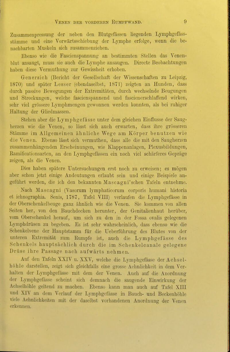 Zusamnienpressuug der neben den Blutgefässen liegenden Lymphgefäss- stänime und eine Vorwärtsscliiebung der Lymphe erfolge, wenn die be- mxclibarten Muskeln sich zusammenziehen. Ebenso wie die Fascienspannuug an bestimmten Stellen das Venen- blut ansaugt, muss sie auch die Lymphe ansaugen. Directe Beobachtungen haben diese Vermuthung zur Gewissheit erhoben. Genersich (Bericht der Gesellschaft der Wissenschaften zu Leipzig, 1870) imd später Lesser (ebendaselbst, 1871) zeigten an Hunden, dass durch passive Bewegungen der Extremitäten, durch wechselnde Beugungen und Streckungen, welche fascienspannend und fascienerschläffend wirken, sehr viel grössere Lymphmengen gewonnen werden konnten, als bei ruhiger Haltung der Gliedmassen. Stehen aber die Lymphgefässe unter dem gleichen Einflüsse der Saug- herzen wie die Venen, so lässt sich auch erwarten, dass ihre grösseren Stämme im Allgemeinen ähnliche Wege am Körper benutzen wie die Venen. Ebenso lässt sich vermutheu, dass alle die mit den Saugherzen zusammenhängenden Erscheinungen, wie Klappenanlagen, Plexusbildungen, Eamificationsarten, an den Lymphgefässen ein noch viel schärferes Gepräge zeigen, als die Venen, Dies haben spätere Untersuchungen erst noch zu erweisen; es mögen aber schon jetzt einige Andeutungen erlaubt sein und einige Beispiele an- geführt werden, die ich den bekannten Mascagni'sehen Tafeln entnehme. Nach Mascagni (Vasorum lymphaticorum corporis humani historia et ichnographia. Senis, 1787, Tafel Vni) verlaufen die Lymphgefässe in der Oberschenkelbeuge ganz ähnlich wie die Venen. Sie kommen von allen Seiten her, von den Bauchdecken henmter, der Genitalienhaut herüber, vom Oberschenkel herauf, um sich zu den in der Fossa ovaUs gelegenen Lymphdrüsen zu begeben. Es ist sehr wahrscheinlich, dass ebenso wie die Schenkelvene der Hauptstamm für die Ueberführung des Blutes von der unteren Extremität zum Rumpfe ist, auch die Lymphgefässe des Schenkels hauptsächlich durch die im Schenkelcanale gelegene Drüse ihre Passage nach aufwärts nehmen. Auf den Tafeln XXIV u. XXV, welche die Lymphgefässe der Achsel- höhle darstellen, zeigt sich gleichfalls eine grosse Aehnlichkeit in dem Ver- halten der Lymphgefässe mit dem der Venen. Auch auf die Anordnung der Lymphgefässe scheint sich demnach die saugende Einwirkung der Acliselhöhle geltend zu machen. Ebenso ]mm man auch auf Tafel XIII und XIV an dem Verlauf der Lymphgefässe in Bauch- und Beckenhöhle viele Aehnlichkeiten nüt der daselbst vorhandenen Anordnung der Venen erkennen.