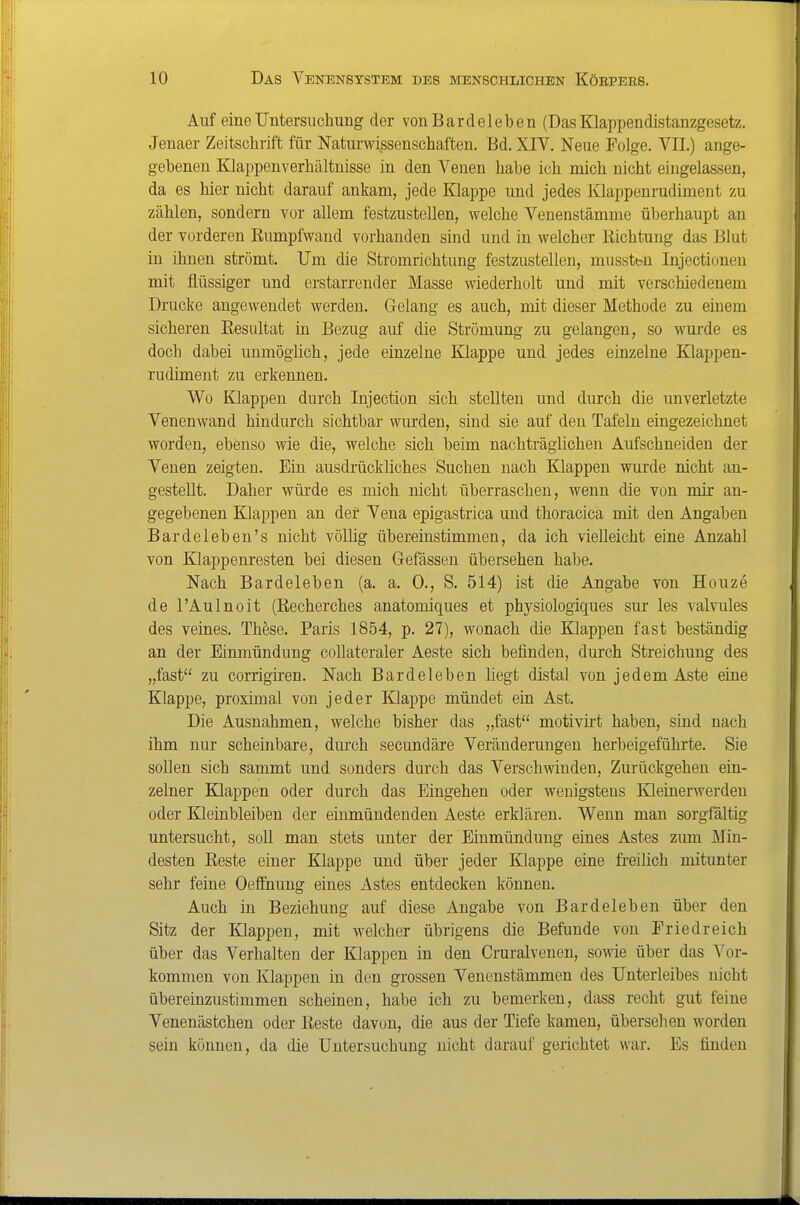 Auf eine Untersuchung der von Bardeleben (Das Klappendistanzgesetz. Jenaer Zeitschrift für Naturwissenschaften. Bd. XIV. Neue Folge. VII.) ange- gebenen Klappenverhältuisse in den Venen habe ich mich nicht eingelassen, da es hier nicht darauf ankam, jede Klappe und jedes Klappenrudiment zu zählen, sondern vor allem festzustellen, welche Venenstämme überhaupt an der vorderen Rumpfwand vorhanden sind und in welcher Richtung das Blut in ihnen strömt. Um die Stromrichtung festzustellen, mussttn Injectionen mit flüssiger und erstarrender Masse wiederholt und mit verschiedenem Drucke angewendet werden. Gelang es auch, mit dieser Methode zu einem sicheren Resultat in Bezug auf die Strömung zu gelangen, so wurde es doch dabei unmöglich, jede einzelne Klappe und jedes einzelne Klappen- rudiment zu erkennen. Wo Klappen durch Injection sich stellten und durch die unverletzte Venenwand hindurch sichtbar wurden, sind sie auf den Tafeln eingezeichnet worden, ebenso wie die, welche sich beim nachträglichen Aufschneiden der Venen zeigten. Ein ausdrückliches Suchen nach Klappen wurde nicht an- gestellt. Daher würde es mich nicht überraschen, wenn die von mir an- gegebenen Klappen an der Vena epigastrica und thoracica mit den Angaben Bardeleben's nicht völlig übereinstimmen, da ich vielleicht eine Anzahl von Klappenresten bei diesen Gefässen übersehen habe. Nach Bardeleben (a. a. 0., S. 514) ist die Angabe von Hönze de l'Aulnoit (Recherches anatomiques et physiologiques sur les valvules des veines. These. Paris 1854, p. 27), wonach die Klappen fast beständig an der Einmündung collateraler Aeste sich befinden, durch Streichung des „fast zu corrigiren. Nach Bardeleben hegt distal von jedem Aste eine Klappe, proximal von jeder lüappe mündet ein Ast. Die Ausnahmen, welche bisher das „fast motivirt haben, sind nach ihm nur scheinbare, dmch secundäre Veränderungen herbeigeführte. Sie sollen sich sammt und sonders durch das Verschwinden, Zurückgehen ein- zelner Klappen oder durch das Eingehen oder wenigstens Kleinerwerden oder Kleinbleiben der einmündenden Aeste erklären. Wenn man sorgfältig untersucht, soll man stets unter der Einmündung eines Astes zum Min- desten Reste einer Klappe und über jeder Klappe eine freilich mitunter sehr feine Oeflhung eines Astes entdecken können. Auch in Beziehung auf diese Angabe von Bardeleben über den Sitz der Klappen, mit welcher übrigens die Befunde von Fried reich über das Verhalten der Klappen in den Cruralvenen, sowie über das Yov- kommen von Klappen in den grossen Venenstämmen des Unterleibes nicht übereinzustimmen scheinen, habe ich zu bemerken, dass recht gut feine Venenästchen oder Reste davon, die aus der Tiefe kamen, übersehen worden sein können, da die Untersuchung nicht darauf gerichtet war. Es finden