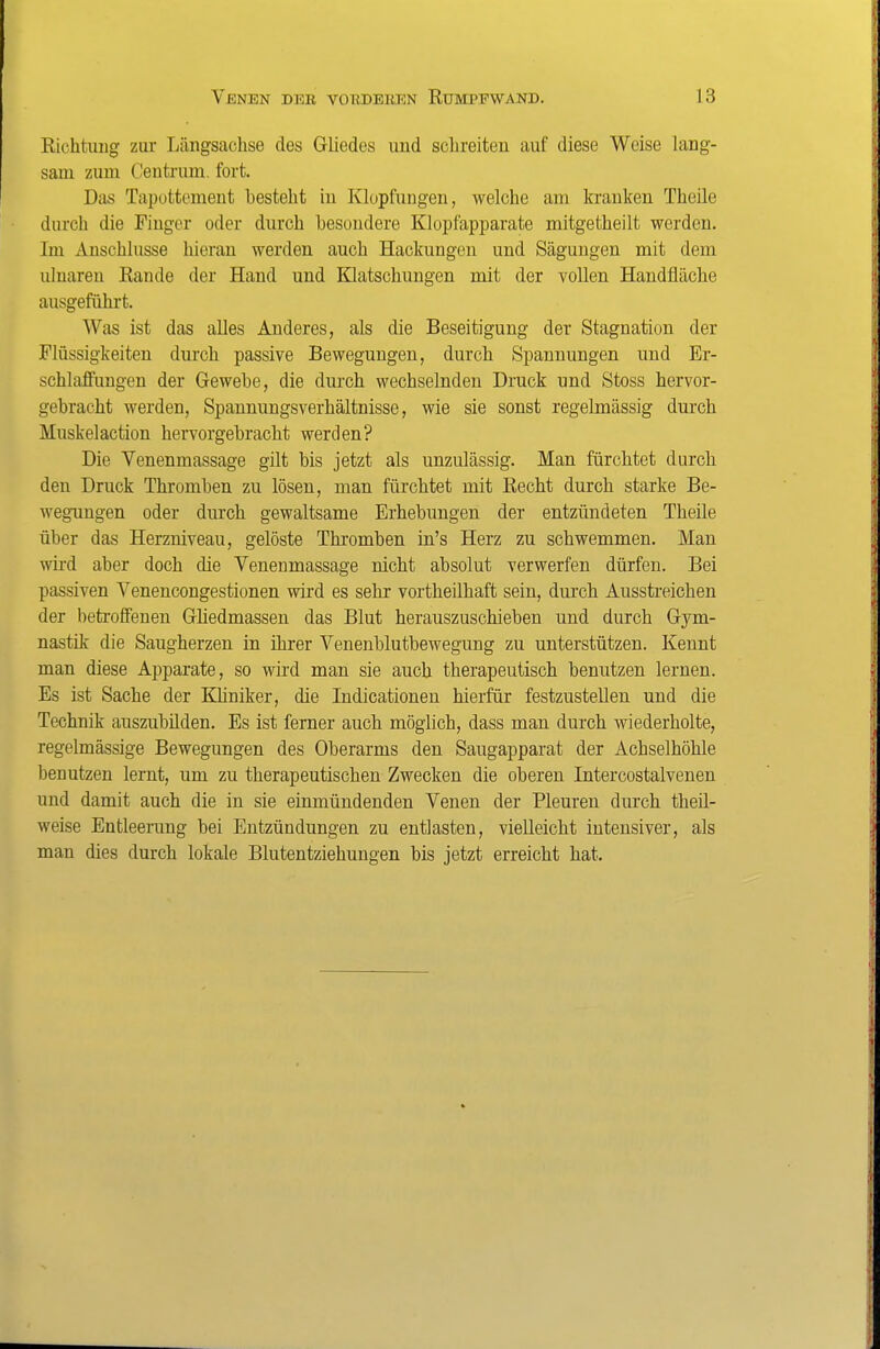 Richtimg zur Längsachse des Gliedes und schreiten auf diese Weise lang- sam zum Ceutrum. fort. Das Tapottoment besteht in Klopfungen, welche am kranken Theile durch die Finger oder durch besondere Klopfapparate mitgetheilt werden. Im Anschlüsse hieran werden auch Hackungen und Sägungen mit dem ulnaren Rande der Hand und Klatschungen mit der vollen Handfläche ausgeführt. Was ist das alles Anderes, als die Beseitigung der Stagnation der Flüssigkeiten durch passive Bewegungen, durch Spannungen und Er- schlaffungen der Gewebe, die durch wechselnden Druck und Stoss hervor- gebracht werden, Spannungsverhältnisse, wie sie sonst regelmässig durch Muskelaction hervorgebracht werden? Die Venenmassage gilt bis jetzt als unzulässig. Man fürchtet durch den Druck Thromben zu lösen, man fürchtet mit Recht durch starke Be- wegungen oder durch gewaltsame Erhebungen der entzündeten Theile über das Herzniveau, gelöste Thromben in's Herz zu schwemmen. Man wird aber doch die Venenmassage nicht absolut verwerfen dürfen. Bei passiven Venencongestionen wird es sehr vortheilhaft sein, durch Ausstreichen der betroffenen Ghedmassen das Blut herauszuschieben und durch Gym- nastik die Saugherzen in ihrer Venenblutbewegung zu unterstützen. Kennt man diese Apparate, so wird man sie auch therapeutisch benutzen lernen. Es ist Sache der Khniker, die Indicationen hierfür festzustellen und die Technik auszubilden. Es ist ferner auch möglich, dass man durch wiederholte, regelmässige Bewegungen des Oberarms den Saugapparat der Achselhöhle benutzen lernt, um zu therapeutischen Zwecken die oberen Intercostalvenen und damit auch die in sie einmündenden Venen der Pleuren durch theil- weise Entleerung bei Entzündungen zu entlasten, vielleicht intensiver, als man dies durch lokale Blutentziehungen bis jetzt erreicht hat.