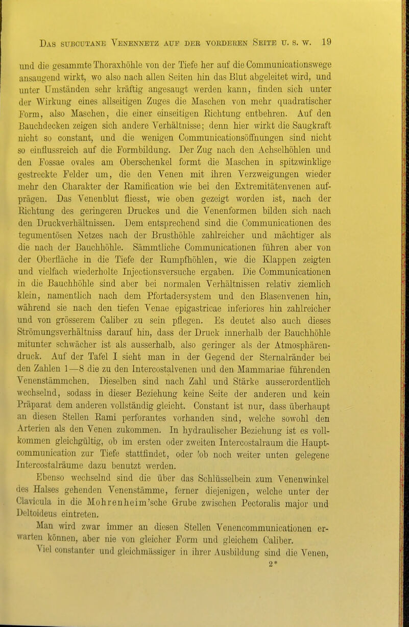 und die gesammte Thoraxhöhle von der Tiefe her auf die Communicationswege ansaugend wii'kt, wo also nach allen Seiten hin das Blut abgeleitet wird, und unter IJuiständen sehr kräftig angesaugt werden kann, finden sich unter der Wirkung eines allseitigen Zuges die Maschen von mehr quadratischer Form, also Maschen, die einer einseitigen Richtung entbehren. Auf den Bauchdecken zeigen sich andere Verhältnisse; denn hier wirkt die Saugkraft nicht so constant, und die wenigen Communicationsöffnungen sind nicht so eiuüussreich auf die Formbildung. Der Zug nach den Achselhöhlen und den Fossae ovales am Oberschenkel formt die Maschen in spitzwinklige gestreckte Felder um, die den Venen mit ihren Verzweigungen wieder mehr den Charakter der Ramification wie bei den Extremitätenvenen auf- prägen. Das Venenblut fliesst, wie oben gezeigt worden ist, nach der Richtung des geringeren Druckes und die Venenformen bilden sich nach den Druckverhältnissen. Dem entsprechend sind die Communicationen des tegumentösen Netzes nach der Brusthöhle zahlreicher und mächtiger als die nach der Bauchhöhle. Sämmtliche Communicationen führen aber von der Obei-fläche in die Tiefe der Rumpfhöhlen, wie die Klappen zeigten und vielfach wiederholte Injectionsversuche ergaben. Die Communicationen in die Bauchhöhle sind aber bei normalen Verhältnissen relativ ziemlich klein, namentlich nach dem Pfortadersystem und den Blasenvenen hin, während sie nach den tiefen Venae epigastricae inferiores hin zahlreicher und von grösserem Cahber zu sein pflegen. Es deutet also auch dieses Strömungsverhältniss darauf hin, dass der Druck innerhalb der Bauchhöhle mitunter schwächer ist als ausserhalb, also geringer als der Atmosphären- druck. Auf der Tafel I sieht man in der Gegend der Sternalränder bei den Zahlen 1 —8 die zu den Intercostalvenen und den Mammariae führenden Venenstämmchen. Dieselben sind nach Zahl und Stärke ausserordentüch wechselnd, sodass in dieser Beziehung keine Seite der anderen und kein Präparat dem anderen vollständig gleicht. Constant ist nur, dass überhaupt an diesen Stellen Rami perforantes vorhanden sind, welche sowohl den Arterien als den Venen zukommen. In hydraulischer Beziehung ist es voll- kommen gleichgültig, ob im ersten oder zweiten Intercostalraum die Haupt- communication zur Tiefe stattfindet, oder !ob noch weiter unten gelegene IntercostaLräume dazu benutzt werden. Ebenso wechselnd sind die über das Schlüsselbein zum Venenwinkel des Halses gehenden Venenstämme, ferner diejenigen, welche unter der Clavicula in die Mohrenheim'sche Grube zwischen Pectoralis major und Deltoideus eintreten. Man wird zwar immer an diesen Stellen Venencommunicationeu er- warten können, aber nie von gleicher Form und gleichem Caliber. Viel constanter und gleichmässiger in ihrer Ausbildung sind die Venen,