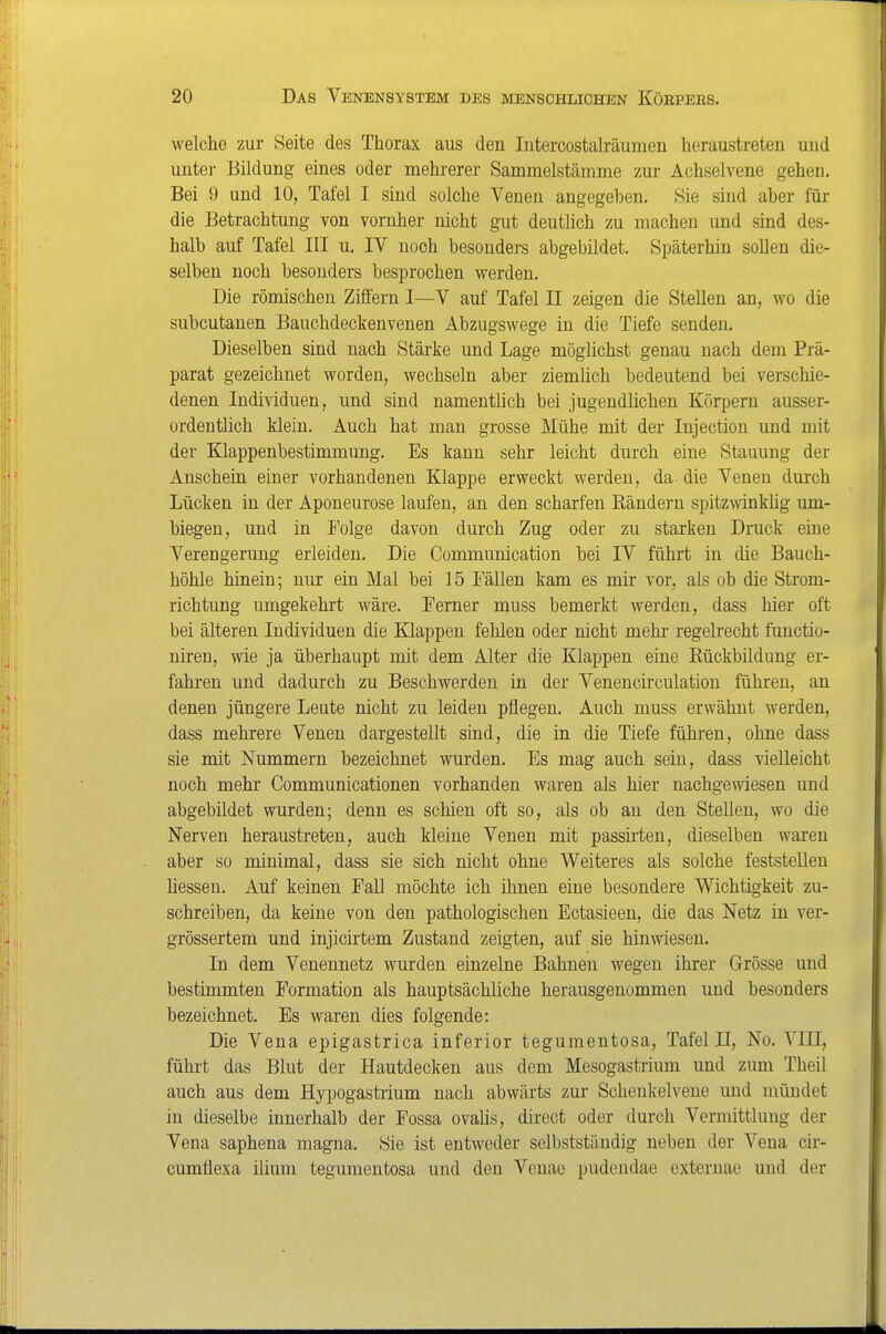 welche zur Seite des Thorax aus den lutercostah-äumen heraustreten und untei- Bildung eines oder mehrerer Sammelstämme zur Achselvene gehen. Bei 9 und 10, Tafel I sind solche Venen angegeben. Sie sind aber für die Betrachtung von vomher nicht gut deutlich zu machen und sind des- halb auf Tafel III u. IV noch besonders abgebildet. Späterhin sollen die- selben noch besonders besprochen werden. Die römischen Ziffern I—V auf Tafel II zeigen die Stellen an, wo die subcutanen Bauchdeckenvenen Abzugswege in die Tiefe senden. Dieselben sind nach Stärke und Lage möglichst genau nach dem Prä- parat gezeichnet worden, wechseln aber ziemhch bedeutend bei verschie- denen Individuen, und sind namentlich bei jugendlichen Körpern ausser- ordentlich klein. Auch hat man grosse Mühe mit der Injection und mit der Klappenbestimmung. Es kann sehr leicht durch eine Stauung der Anschein einer vorhandenen Klappe erweckt werden, da die Venen durch Lücken in der Aponeurose laufen, an den scharfen Rändern spitzwinkhg um- biegen, und in Folge davon durch Zug oder zu starken Druck eine Verengerung erleiden. Die Communication bei IV führt in die Bauch- höhle hinein; nur ein Mal bei 15 Fällen kam es mir vor, als ob die Strom- richtung umgekehrt wäre. Ferner muss bemerkt werden, dass hier oft bei älteren Individuen die Klappen fehlen oder nicht mehr regelrecht functio- niren, wie ja überhaupt mit dem Alter die Klappen eine Rückbildung er- fahren und dadurch zu Beschwerden in der Venencirculation führen, an denen jüngere Leute nicht zu leiden pflegen. Auch muss erwähnt werden, dass mehrere Venen dargestellt sind, die in die Tiefe führen, ohne dass sie mit Nummern bezeichnet wurden. Es mag auch sein, dass vielleicht noch mehr Communicationen vorhanden waren als hier nachgewiesen und abgebildet wurden; denn es schien oft so, als ob an den Stellen, wo die Nerven heraustreten, auch kleine Venen mit passirten, dieselben waren aber so minimal, dass sie sich nicht ohne Weiteres als solche feststellen Hessen. Auf keinen Fall möchte ich ihnen eine besondere Wichtigkeit zu- schreiben, da keine von den pathologischen Ectasieen, die das Netz in ver- grössertem und injicirtem Zustand zeigten, auf sie hinwiesen. In dem Venennetz wurden einzelne Bahnen wegen ihrer Grösse und bestimmten Formation als hauptsächliche herausgenommen und besonders bezeichnet. Es waren dies folgende: Die Vena epigastrica inferior tegumentosa, Tafel II, No. VlII, fühi-t das Blut der Hautdecken aus dem Mesogastrium und zum Theil auch aus dem Hypogastrium nach abwärts zur Schenkelvene und mündet in dieselbe innerhalb der Fossa ovalis, direct oder durch Vermittlung der Vena saphena magna. Sie ist entweder selbstständig neben der Vena cir- cumüexa ilium tegumentosa und den Venae pudendae exteruae und der