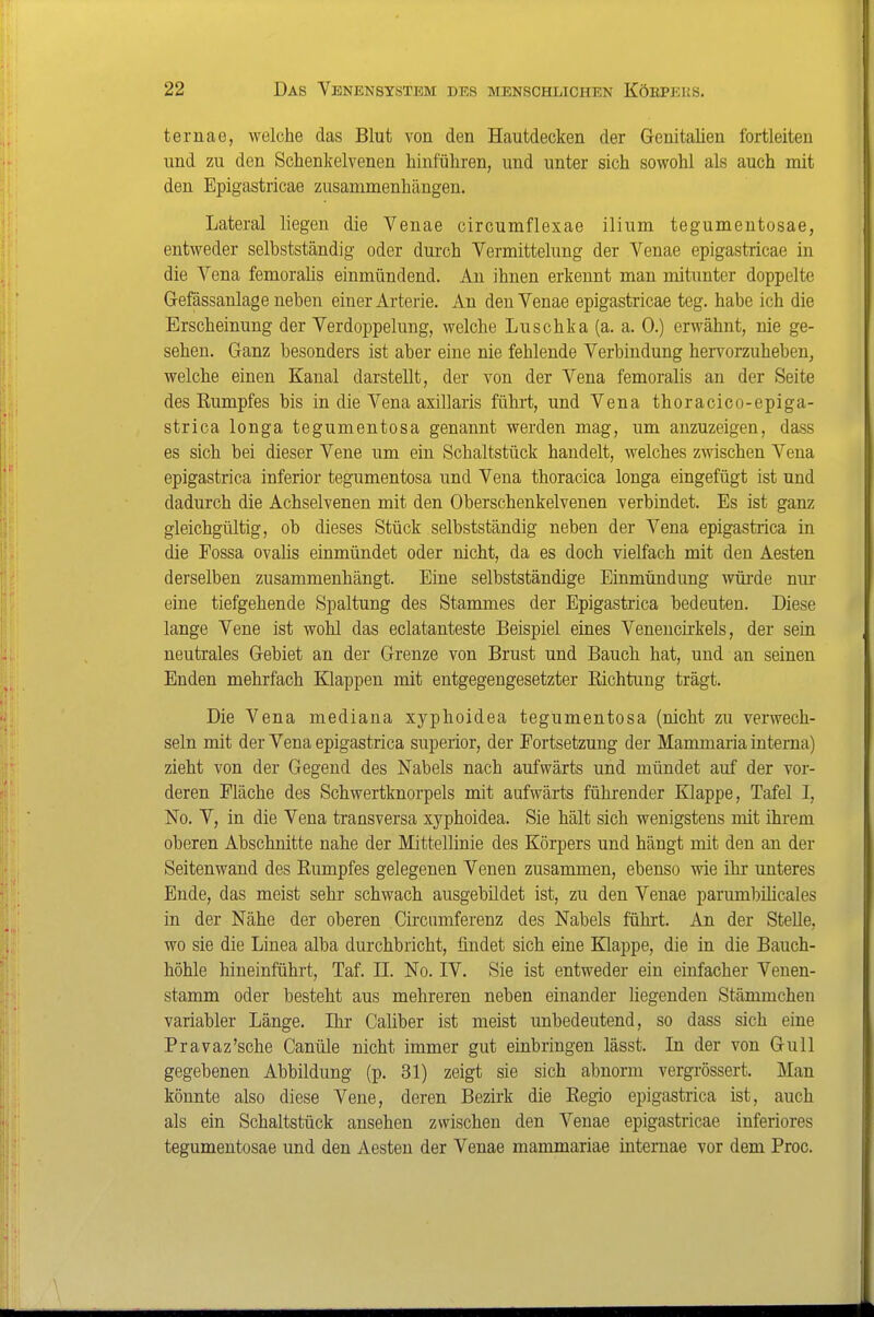 ternae, welche das Blut von den Hautdecken der Genitalien fortleiten und zu den Schenkelvenen hinführen, und unter sich sowohl als auch mit den Epigastricae zusammenhängen. Lateral liegen die Venae circumflexae ilium tegumentosae, entweder selbstständig oder durch Vermittelung der Venae epigastricae in die Vena femoralis einmündend. Au ihnen erkennt man mitunter doppelte Gefässanlage neben einer Arterie. An den Venae epigastricae teg. habe ich die Erscheinung der Verdoppelung, welche Luschka (a. a. 0.) erwähnt, nie ge- sehen. Ganz besonders ist aber eine nie fehlende Verbindung hervorzuheben, welche einen Kanal darstellt, der von der Vena femoralis an der Seite des Rumpfes bis in die Vena axillaris führt, und Vena thoracico-epiga- strica longa tegumentosa genannt werden mag, um anzuzeigen, dass es sich bei dieser Vene um ein Schaltstück handelt, welches zwischen Vena epigastrica inferior tegumentosa und Vena thoracica longa eingefügt ist und dadurch die Achselvenen mit den Oberschenkelvenen verbindet. Es ist ganz gleichgültig, ob dieses Stück selbstständig neben der Vena epigastiica in die Fossa ovaüs einmündet oder nicht, da es doch vielfach mit den Aesten derselben zusammenhängt. Eine selbstständige Einmündung wüi-de nur eine tiefgehende Spaltung des Stammes der Epigastrica bedeuten. Diese lange Vene ist wohl das eclatanteste Beispiel eines Venencirkels, der sein neutrales Gebiet an der Grenze von Brust und Bauch hat, und an seinen Enden mehrfach Klappen mit entgegengesetzter Eichtung trägt. Die Vena mediana xyphoidea tegumentosa (nicht zu verwech- seln mit der Vena epigastrica superior, der Portsetzung der Mammaria interna) zieht von der Gegend des Nabels nach aufwärts und mündet auf der vor- deren Fläche des Schwertknorpels mit aufwärts führender Klappe, Tafel I, No. V, in die Vena transversa xyphoidea. Sie hält sich wenigstens mit ihi'em oberen Abschnitte nahe der Mittellinie des Körpers und hängt mit den an der Seitenwand des Rumpfes gelegenen Venen zusammen, ebenso wie ihr unteres Ende, das meist sehr schwach ausgebildet ist, zu den Venae parumbilicales in der Nähe der oberen Circiimferenz des Nabels führt. An der Stelle, wo sie die Linea alba durchbricht, findet sich eine Klappe, die in die Bauch- höhle hineinführt, Taf. II No. IV. Sie ist entweder ein einfacher Venen- stamm oder besteht aus mehreren neben einander liegenden Stämmchen variabler Länge. Ihr Caliber ist meist unbedeutend, so dass sich eine Pravaz'sche Canüle nicht immer gut einbringen lässt. In der von Gull gegebenen Abbildung (p. 31) zeigt sie sich abnorm vergrössert. Man könnte also diese Vene, deren Bezirk die Regio epigastrica ist, auch als ein Schaltstück ansehen zwischen den Venae epigastricae inferiores tegumentosae und den Aesten der Venae mammariae internae vor dem Proc.