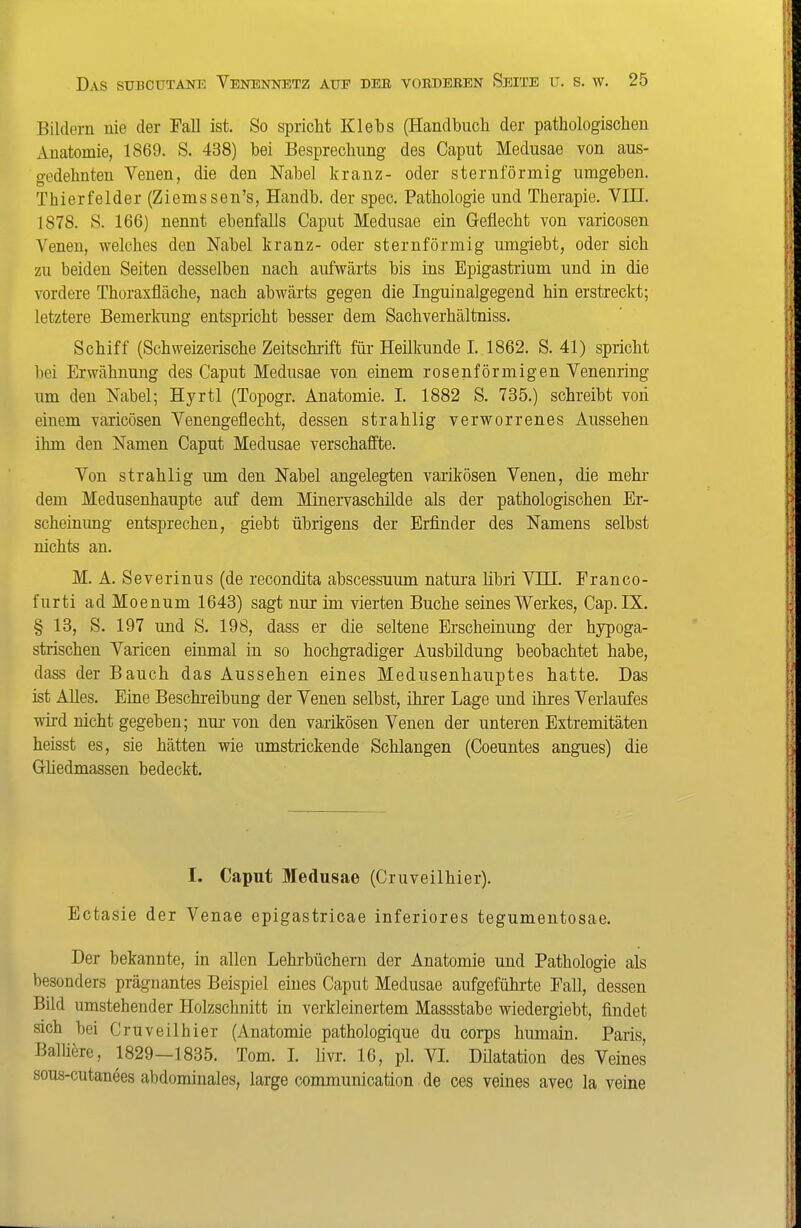 Bildern nie der Fall ist. So spricht Klebs (Handbuch der pathologischen Anatomie, 1869. S. 438) bei Besprechung des Caput Medusae von aus- gedehnten Venen, die den Nabel kränz- oder sternförmig umgeben. Thierfelder (Ziems sen's, Handb. der speo. Pathologie und Therapie. VIII. 1878. S. 166) nennt ebenfalls Caput Medusae ein Geflecht von varicosen Venen, welches den Nabel kränz- oder sternförmig umgiebt, oder sich zu beiden Seiten desselben nach aufwärts bis ins Epigastrium und in die vordere Thoraxfläche, nach abwärts gegen die Inguinalgegend hin erstreckt; letztere Bemerkung entspricht besser dem Sachverhältniss. Schiff (Schweizerische Zeitschrift für Heükunde I. 1862. S. 41) spricht l)ei Erwähnung des Caput Medusae von einem rosenförmigen Venenring um den Nabel; Hyrtl (Topogr. Anatomie. I. 1882 S. 735.) schreibt von einem varicösen Venengeflecht, dessen strahlig verworrenes Aussehen ihm den Namen Caput Medusae verschaffte. Von strahlig um den Nabel angelegten varikösen Venen, die mehr dem Medusenhaupte auf dem Minervaschilde als der pathologischen Er- scheinung entsprechen, giebt übrigens der Erfinder des Namens selbst nichts an. M. A. Severinus (de recondita abscessuum natura libri VIII. Franco- furti adMoenum 1643) sagt nur im vierten Buche seines Werkes, Cap. IX. § 13, S. 197 und S. 198, dass er die seltene Erscheinung der hypoga- strischen Varicen einmal in so hochgradiger Ausbüdung beobachtet habe, dass der Bauch das Aussehen eines Medusenhauptes hatte. Das ist Alles. Eine Beschreibung der Venen selbst, ihrer Lage und ihres Verlaufes wird nicht gegeben; nur-von den varikösen Venen der unteren Extremitäten heisst es, sie hätten wie umstrickende Schlangen (Coeuntes angues) die Ghedmassen bedeckt. I. Caput Medusae (Cruveilhier). Ectasie der Venae epigastricae inferiores tegumeutosae. Der bekannte, in allen Lehrbüchern der Anatomie und Pathologie als besonders prägnantes Beispiel eines Caput Medusae aufgeführte Fall, dessen Bild umstehender Holzschnitt in verkleinertem Massstabe wiedergiebt, findet sich bei Cruveilhier (Anatomie pathologique du corps humain. Paris, Balüere, 1829-1835. Tom. L livr. 16, pl. VI Düatation des Veines sous-cutanees abdominales, large communication de ces veines avec la veine