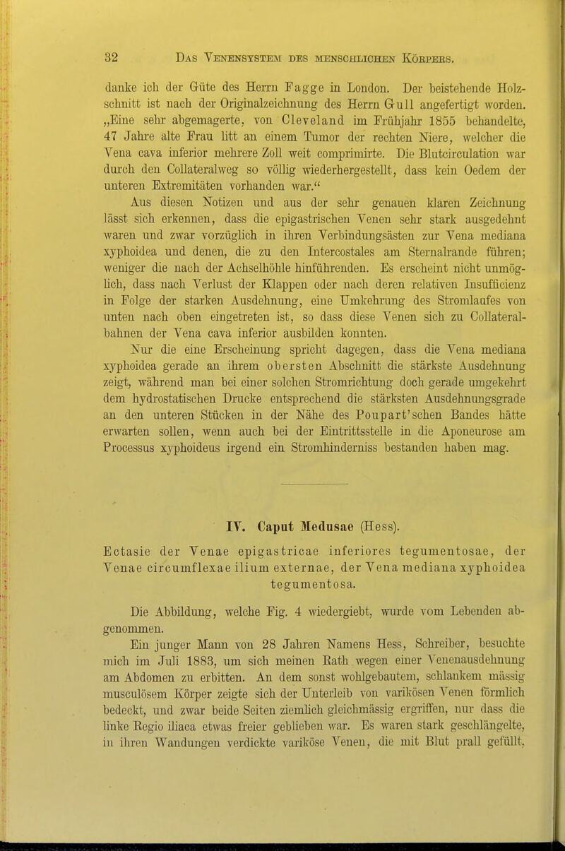 danke ich der Güte des Herrn Fagge in London. Der beistehende Holz- schnitt ist nach der Originalzeichnung des Herrn Gull angefertigt worden. „Eine sehr abgemagerte, von Cleveland im Frühjahr 1855 behandelte, 47 Jahi-e alte Frau litt an einem Tumor der rechten Niere, welcher die Vena cava inferior mehrere Zoll weit comprimirte. Die Blutcirculation war durch den CoUateralweg so völlig wiederhergestellt, dass kein Oedem der unteren Extremitäten vorhanden war. Aus diesen Notizen und aus der sehr genauen klaren Zeichnung lässt sich erkennen, dass die epigastrischen Venen sehr stark ausgedehnt waren und zwar vorzüglich in ihren Verbindungsästen zur Vena mediana xyphoidea und denen, die zu den Intercostales am Sternah-ande fuhren; weniger die nach der Achselhöhle hinführenden. Es erscheint nicht unmög- hch, dass nach Verlust der Knappen oder nach deren relativen Insufficienz in Folge der starken Ausdehnung, eine TJmkehrung des Stromlaufes von unten nach oben eingetreten ist, so dass diese Venen sich zu CoUateral- bahnen der Vena cava inferior ausbilden konnten. Nur die eine Erscheinung spricht dagegen, dass die Vena mediana xyphoidea gerade an ihrem obersten Abschnitt die stärkste Ausdehnung zeigt, während man bei einer solchen Stromrichtung doch gerade umgekehrt dem hydrostatischen Drucke entsprechend die stärksten Ausdehnimgsgrade an den unteren Stücken in der Nähe des Poupart'sehen Bandes hätte erwarten sollen, wenn auch bei der Eintrittsstelle in die Aponeurose am Processus xj'phoideus irgend ein Stromhinderniss bestanden haben mag. IV. Caput Medusae (Hess). Ectasie der Venae epigastricae inferiores tegumentosae, der Venae circumflexae ilium externae, der Vena mediana xyphoidea tegumentosa. Die Abbildung, welche Fig. 4 wiedergiebt, wurde vom Lebenden ab- genommen. Ein junger Mann von 28 Jahren Namens Hess, Schreiber, besuchte mich im Juli 1888, um sich meinen Rath wegen einer Venenausdehnung am Abdomen zu erbitten. An dem sonst wohlgebautem, schlankem massig musculösem Körper zeigte sich der Unterleib von varikösen Venen förmlich bedeckt, und zwar beide Seiten ziemüch gleichmässig ergriffen, nur dass die linke Regio iliaca etwas freier geblieben war. Es waren stark geschlängelte, in iliren Wandungen verdickte variköse Venen, die mit Blut prall gefüllt.