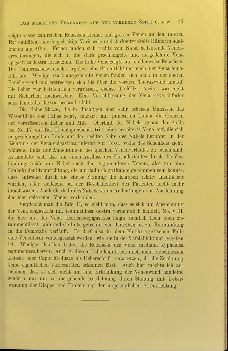 zeigte ausser zahlreichen Ectasieeu kleiner und grosser Venen an den unteren Extremitcäten, eine doppelseitige Varicocele und starkentvvickelte Hämorrhoidal- knoten am After. Ferner landen sich rechts vom Nabel bedeutende Venen- erweiterungen, die sich in die stark geschlängelte und ausgedehnte Vena epigastrica dextra fortsetzten. Die linke Vene zeigte nur stellenweise Ectasieen. Die Compressionsversuche ergaben eine Stromrichtung nach der Vena femo- ralis hin. Weniger stark ausgedehnte Venen fanden sich auch in der oberen Bauchgegend und erstreckten sich bis über die vordere Thoraxwand hinauf. Die Leber war beträchtlich vergrössert, ebenso die Milz. Ascites war nicht mit Sicherheit nachweisbar. Eine Verschliessung der Vena cava inferior oder femorahs dextra bestand nicht. Die kleine Skizze, die in flüchtigen aber sehr präcisen Umrissen das Wesenthche des Falles zeigt, markirt mit punctirten Linien die Grenzen der vergrösserten Leber und Milz. Oberhalb des Nabels, genau der Stelle bei No. IV auf Taf. II entsprechend, tritt eine erweiterte Vene auf, die sich in geschlängeltem Laufe auf der rechten Seite des Nabels herunter in der Richtung der Vena epigastrica inferior zur Fossa ovahs des Schenkels zieht, während links nur Andeutungen des gleichen Venenverlaufes zu sehen sind. Es handelte sich also um einen Ausfluss des Pfortaderblutes durch die Ver- bindungscanäle am Nabel nach den tegumentösen Venen, also um eine Umkehr der Stromrichtuug, die nm- dadurch zu Stande gekommen sein konnte, dass entweder durch die starke Stauung die Klappen relativ insufficient wurden, oder vielleicht bei der Beschaffenheit des Patienten nicht mehr intact waren. Auch oberhalb des Nabels waren Andeutungen von Ausdehnung der hier gelegeneu Venen vorhanden. Vergleicht man die Tafel II, so sieht man, dass es sich um Ausdehnung der Vena epigastrica inf. tegumentosa dextra vornehmlich handelt, No. VIII, die hier mit der Vena thoracico-epigastrica longa ziemlich hoch oben zu- sammenfliesst, während sie links getrennt von derselben bis zur Einmündung in die Femoralis verläuft. Es darf also in dem Nothnagel'schen Falle eine Venenform vorausgesetzt werden, wie sie in der Tafelabbildung gegeben ist. Weniger deuthch traten die Ectasieen der Vena mediana xyphoidea tegumentosa hervor. Auch in diesem Falle konnte ich mich nicht entschliessen Ectasie oder Caput Medusae als Ueberschrift vorzusetzen, da die Zeichnung keine eigentlichen Varicositäten erkennen lässt. Auch hier möchte ich an- nehmen, dass es sich nicht um eine Erkrankung der Venenwand handelte, sondern nur um vorübergehende Ausdehnung durch Stauung mit Ueber- windung der Klappe und Umkehrung der ursprünghchen Stromrichtung.