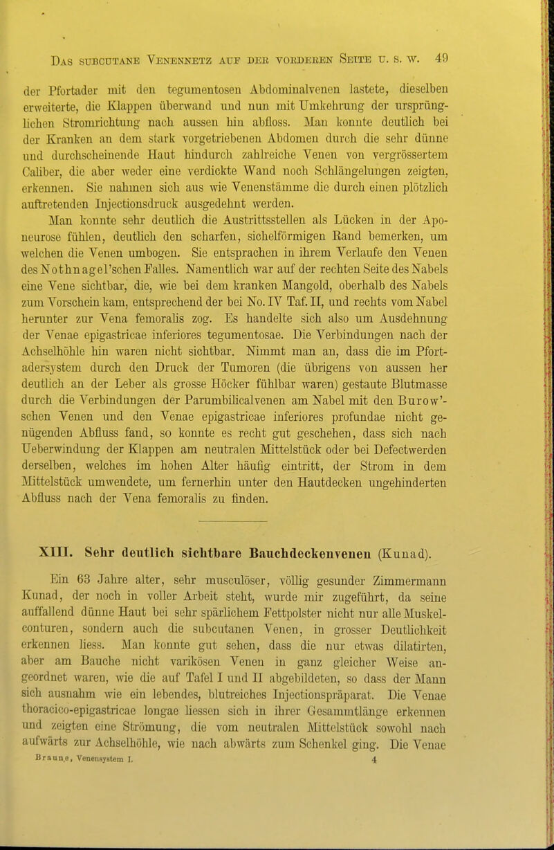 der Pfortader mit deu tegumentosen Abdominalvenen lastete, dieselben erweiterte, die Klappen überwand und nun mit Umkehrung der ursprüng- lichen Stromrichtung nach aussen hin abfloss. Man konnte deutlich bei der Kranken an dem stark vorgetriebenen Abdomen durch die sehr dünne und durchscheinende Haut hindurch zahlreiche Venen von vergrössertem CaUber, die aber weder eine verdickte Wand noch Schlängelungen zeigten, erkennen. Sie nahmen sich aus wie Venenstämme die durch einen plötzlich auftretenden Injectionsdruck ausgedehnt werden. Man konnte sehr deutüch die Austrittsstellen als Lücken in der Apo- neurose fühlen, deutlich den scharfen, sichelförmigen Rand bemerken, um welchen die Venen umbogen. Sie entsprachen in ihi'em Verlaufe den Venen des Nothn agel'schen Falles. Namentlich war auf der rechten Seite des Nabels eine Vene sichtbar, die, wie bei dem kranken Mangold, oberhalb des Nabels zum Vorschein kam, entsprechend der bei No. IV Taf. II, und rechts vom Nabel herunter zur Vena femorahs zog. Es handelte sich also um Ausdehnung der Venae epigastricae inferiores tegumentosae. Die Verbindungen nach der Achselhöhle hin waren nicht sichtbar. Nimmt man an, dass die im Pfort- adersystem durch den Druck der Tumoren (die übrigens von aussen her deuthch an der Leber als grosse Höcker fühlbar waren) gestaute Blutmasse durch die Verbindungen der Parumbihcalvenen am Nabel mit den Burow'- schen Venen und den Venae epigastricae inferiores profundae nicht ge- nügenden Abfluss fand, so konnte es recht gut geschehen, dass sich nach Ueberwindung der Klappen am neutralen Mittelstück oder bei Defectwerden derselben, welches im hohen Alter häufig eintritt, der Strom in dem Älittelstück umwendete, um fernerhin unter den Hautdecken ungehinderten Abfluss nach der Vena femoralis zu finden. Xin. Sehr deutlich sichtbare Bauchdeckenvenen (Kunad), Ein 63 Jahre alter, sehr musculöser, völlig gesunder Zimmermann Kunad, der noch in voller Arbeit steht, wurde mir zugeführt, da seine auffallend dünne Haut bei sehr spärlichem Fettpolster nicht nur alleMuskel- conturen, sondern auch die subcutanen Venen, in grosser DeutUchkeit erkennen liess. Man konnte gut sehen, dass die nur etwas dilatirten, aber am Bauche nicht varikösen Venen in ganz gleicher Weise an- geordnet waren, wie die auf Tafel I und II abgebildeten, so dass der Mann sich ausnahm wie ein lebendes, blutreiches lujectionspräparat. Die Venae thoracico-epigastricae longae Hessen sich in ihrer Gesammtlänge erkennen und zeigten eine Strömung, die vom neutralen Mittelstück sowohl nach aufwärts zur Achselhöhle, wie nach abwärts zum Schenkel ging. Die Venae Branne, Venengystem I. 4