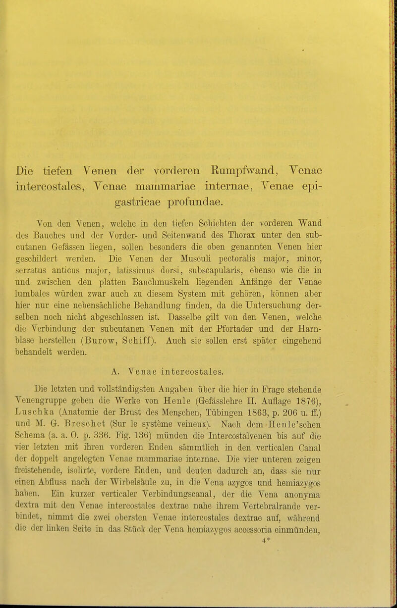 Die tiefen Venen der vorderen Rumpfwand, Yenae intercostales, Yenae mammariae internae, \^enae epi- gastricae profund ae. Von den Venen, welclie in den tiefen Schichten der vorderen Wand des Bauches und der Vorder- und Seitenwand des Thorax unter den sub- cutanen Gefässen hegen, sollen besonders die oben genannten Venen hier geschildert werden. Die Venen der Musculi pectorahs major, minor, serratus anticus major, latissimus dorsi, subscapularis, ebenso wie die in und zwischen den platten Bauchmuskeln liegenden Anfänge der Venae lumbales würden zwar auch zu diesem System mit gehören, können aber hier nur eine nebensächliche Behandlung finden, da die Untersuchung der- selben noch nicht abgeschlossen ist. Dasselbe gilt von den Venen, welche die Verbindung der subcutanen Venen mit der Pfortader und der Harn- blase herstellen (Burow, Schiff). Auch sie sollen erst später eingehend behandelt werden. A. Venae intercostales. Die letzten und vollständigsten Angaben über die hier in Frage stehende Venengruppe geben die Werke von Heule (Gefässlehre H. Auflage 1876), Luschka (Anatomie der Brust des Menschen, Tübingen 1863, p. 206 u. ff.) und M. Gr. Bre sehet (Sur le Systeme veineux). Nach dem He nie'sehen Schema (a. a. 0. p. 336. Fig. 136) münden die Intercostalvenen bis auf die vier letzten mit ihren vorderen Enden sämmthch in den verticalen Canal der doppelt angelegten Venae mammariae internae. Die vier unteren zeigen freistehende, isolirte, vordere Enden, und deuten dadurch an, dass sie nur einen Abfluss nach der Wirbelsäule zu, in die Vena azygos und hemiazygos haben. Ein kurzer verticaler Verbindungscanal, der die Vena anonyma dextra mit den Venae intercostales dextrae nahe ihrem Vertebralrande ver- bindet, nimmt die zwei obersten Venae intercostales dextrae auf, während die der huken Seite in das Stück der Vena hemiazygos accessoria einmünden, 4*