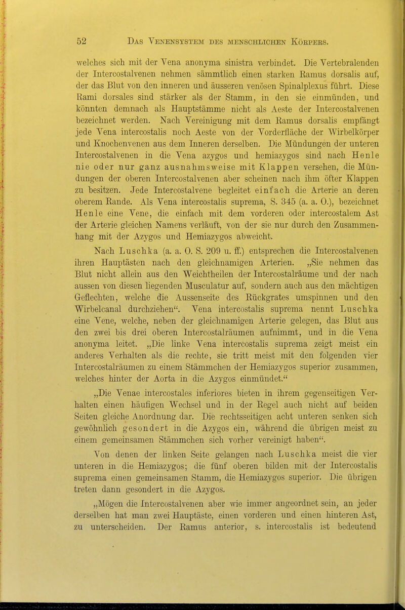 welches sich mit der Vena anonyma sinistra verbindet. Die Vertebralenden der Intercostalvenen nehmen sämmtlicb einen starken Ramus dorsalis auf, der das Bhit von den inneren und äusseren venösen Spinalplexus führt. Diese Rami dorsales sind stärker als der Stamm, in den sie einmünden, und könnten demnach als Hauptstämme nicht als Aeste der Intercostalvenen hezeichnet werden. Nach Vereinigung mit dem Ramus dorsalis empfängt jede Vena intercostalis noch Aeste von der Vorderfläche der Wirbelkörper und Knochenvenen aus dem Inneren derselben. Die Mündungen der unteren Intercostalvenen in die Vena azygos und hemiazygos sind nach He nie nie oder nur ganz ausnahmsweise mit Klappen versehen, die Mün- dungen der oberen Intercostalvenen aber scheinen nach ihm öfter Klappen zu besitzen. Jede Intercostalvene begleitet einfach die Arterie an deren oberem Rande. Als Vena intercostaüs suprema, S. 345 (a. a. 0.), bezeichnet Henle eine Vene, die einfach mit dem vorderen oder intercostalem Ast der Arterie gleichen Namens verläuft, von der sie nur durch den Zusammen- hang mit der Azygos und Hemiazygos abweicht. Nach Luschka (a. a. 0. S. 209 u. ff.) entsprechen die Intercostalvenen ihren Hauptästen nach den gleichnamigen Arterien. „Sie nehmen das Blut nicht allein aus den Weichtheilen der Intercostalräume und der nach aussen von diesen liegenden Musculatur auf, sondern auch aus den mächtigen Geflechten, welche die Aussenseite des Rückgrates umspinnen und den Wirbelcanal durchziehen. Vena intercostalis suprema nennt Luschka eine Vene, welche, neben der gleichnamigen Arterie gelegen, das Blut aus den zwei bis drei oberen Intercostalräumen aufnimmt, und in die Vena anonyma leitet. „Die linke Vena intercostaüs suprema zeigt meist ein anderes Verhalten als die rechte, sie tritt meist mit den folgenden vier Intereostah-äumen zu einem Stämmchen der Hemiazygos superior zusammen, welches hinter der Aorta in die Azygos einmündet. „Die Venae intercostales inferiores bieten in ihrem gegenseitigen Ver- halten einen häufigen Wechsel und in der Regel auch nicht auf beiden Seiten gleiche Anordnung dar. Die rechtsseitigen acht unteren senken sich gewöhnhch gesondert in die Azygos ein, während die übrigen meist zu einem gemeinsamen Stämmchen sich vorher vereinigt haben. Von denen der linken Seite gelangen nach Luschka meist die vier unteren in die Hemiazygos; die fünf oberen bilden mit der Intercostalis suprema einen gemeinsamen Stamm, die Hemiazygos superior. Die übrigen treten dann gesondert in die Azygos. „Mögen die Intercostalvenen aber wie mimer angeordnet sein, an jeder derselben hat man zwei Hauptäste, einen vorderen und einen hinteren Ast, zu unterscheiden. Der Ramus anterior, s. intercostalis ist bedeutend