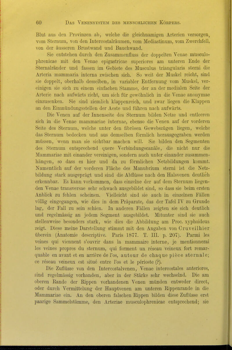 Blut aus den Provinzen ab, welche die gleichnamigen Arterien versorgen, vom Sternum, von den Intercostalräiimen, vom Mediastinum, vom Zwerchfell, von der äusseren Brustwand und Bauohwand. Sie entstehen durch den Zusammenfluss der doppelten Venae müsculo- phrenicae mit den Venae epigastricae superiores am unteren Ende der Sternalränder und fassen im Gebiete des Musculus triangularis sterni die Arteria mammaria interna zwischen sich. So weit der Muskel reicht, sind sie doppelt, oberhalb desselben, in variabler Entfernung vom Muskel, ver- einigen sie sich zu einem einfachen Stamme, der an der medialen Seite der Arterie nach aufwärts zieht, um sich für gewöhnlich in die Venae anouymae einzusenken. Sie sind ziemlich klappem-eich, und zwar liegen die Klappen an den EinmündungssteUen der Aeste und führen nach aufwärts. Die Venen auf der Innenseite des Sternum bilden Netze und entleeren sich in die Venae mammariae internae, ebenso die Venen auf der vorderen Seite des Sternum, welche unter den fibrösen Grewebszügen hegen, welche das Sternum bedecken und aus demselben förmlich herausgegraben werden müssen, wenn man sie sichtbar machen will. Sie bilden den Segmenten des Sternum entsprechend quere Verbindungscanäle, die nicht nur die Mammariae mit einander vereinigen, sondern auch unter einander zusammen- hängen, so dass es hier und da zu förmlichen Netzbüdungen kommt. Namentlich auf der vorderen Fläche des Manubrium sterni ist die Netz- bildung stark ausgeprägt und sind die Abflüsse nach den Halsvenen deuthch erkennbar. Es kann vorkommen, dass einzelne der auf dem Sternum liegen- den Venae transversae sehr schwach ausgebildet sind, so dass sie beim ersten Anblick zu fehlen scheiuen. Vielleicht sind sie auch in einzelnen Fällen völlig eingegangen, wie dies in dem Präparate, das der Tafel IV zu Grunde lag, der Fall zu sein schien. In anderen Fällen zeigten sie sich deuthch und regelmässig an jedem Segment ausgebildet. Mitunter sind sie auch stellenweise besonders stark, wie dies die Abbildung am Proc. xyphoideus zeigt. Diese meine Darstellung stimmt mit den Angaben von Cruveilhier überein (Anatomie descriptive. Paris 1877. T. III. p. 207). Parmi les veines qui viennent s'ouvrir dans la mammaire interne, je mentionnerai les veines propres du sternum, qui formeut un reseau veineux fort remar- quable en avant et en arriere de Tos, autour de chaque piece sternale; ce reseau veineux est situe entre Tos et le perioste (?). Die Zuflüsse von den Intercostalvenen, Venae intercostales anteriores, sind regelmässig vorhanden, aber in der Stärke sehr wechselnd. Die am oberen Rande der Rippen vorhandenen Venen münden entweder direct, oder dm-ch Vermittelung der Hauptvenen am unteren Rippenrande in die Mammariae ein. An den oberen falschen Rippen bilden diese Zuflüsse erst paarige Sammelstämme, den Arteriae musculophrenicae entsprechend; sie