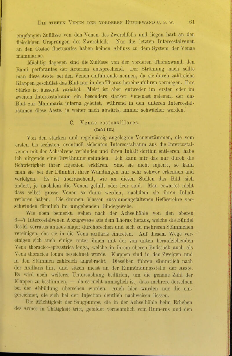 empfangen Zuflüsse von den Venen des Zwerclifells und liegen hart an den fleischigen Ursprüngen des Zwerchfells. Nur die letzten Intercostalveneu an den Costae fluctuantes haben keinen Abfluss zu dem System der Veuae mammariae. Mächtig dagegen sind die Zuflüsse von der vorderen Thoraxwand, den Rami perforantes der Arterien entsprechend. Der Strömung nach sollte man diese Aeste bei den Venen einführende nennen, da sie durch zahlreiche Klappen geschützt das Blut nur in den Thorax hereinzuführen vermögen. Ihre Stärke ist äusserst variabel. Meist ist aber entweder im ersten oder im zweiten Intercostalraum ein besonders starker Venenast gelegen, der das Blut zur Mammaria interna geleitet, während in den unteren Intercostal- räumen diese Aeste, je weiter nach abwärts, immer schwächer werden. C. Venae costoaxillares. (Tafel III.) Von den starken und regelmässig angelegten Venenstämmen, die vom ersten bis sechsten, eventuell siebenten Intercostalraum aus die Intercostal- veneu mit der Achselvene verbinden und ihren Inhalt dorthin entleeren, habe ich nirgends eine Erwähnung gefunden. Ich kann mir das nur durch die Schwierigkeit ihrer Injection erklären. Sind sie nicht injicirt, so kann man sie bei der Dünnheit ihi'er Wandungen nur sehr schwer erkennen und verfolgen. Es ist überraschend, wie an diesen Stellen das Bild sich ändert, je nachdem die Venen gefüUt oder leer sind. Man erwartet nicht dass selbst grosse Venen so dünn werden, nachdem sie ihren Inhalt verloren haben. Die dünnen, blassen zusammengefaltenen Gefässrohre ver- schwinden förmlich im umgebenden Bindegewebe. Wie oben bemerkt, gehen nach der Achselhöhle von den oberen 6—7 Intercostalveneu Abzugswege aus dem Thorax heraus, welche die Bündel des M. serratus anticus major durchbrechen und sich zu mehreren Stämmchen vereinigen, ehe sie in die Vena axillaris eintreten. Auf diesem Wege ver- einigen sich auch einige unter ihnen mit der von unten heraufziehenden Vena thoracico-epigastrica longa, welche in ihrem oberen Endstück auch als Vena thoracica longa bezeichnet wurde. Klappen sind in den Zweigen und in den Stämmen zahlreich angebracht. Dieselben führen sämmthch nach der Axillaris hin, und sitzen meist an der Einmüudungsstelle der Aeste. Es wird noch weiterer Untersuchung bedürfen, um die genaue Zahl der Klappen zu bestimmen, — da es nicht unmögUch ist, dass mehrere derselben bei der Abbildung übersehen wurden. Auch hier wurden nur die ein- gezeichnet, die sich bei der Injection deutlich nachweisen Hessen. Die Mächtigkeit der Saugpumpe, die in der Achselhöhle beim Erheben des Armes in Thätigkeit tritt, gebildet vornehmlich vom Humerus und den