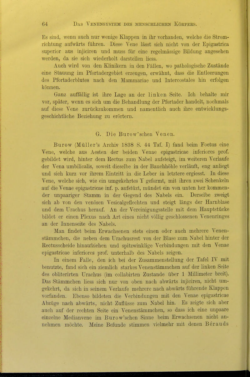 Es sind, wenn auch nur wenige Klappen in ihr vorhanden, welche die Strom- richtung aufwärts führen. Diese Vene lässt sich nicht von der Epigastrica superior aus injiciren und muss für eine regelmässige Bildung angesehen werden, da sie sich wiederholt darstellen liess. Auch wird von den Klinikern in den Fällen, wo pathologische Zustände eine Stauung im Pfortadergebiet erzeugen, erwähnt, dass die Entleerungen des Pfortaderhlutes nach den Mammariae und Intercostales hin erfolgen können. Ganz auffälhg ist ihre Lage an der linken Seite. Ich behalte mir vor, später, wenn es sich um die Behandlung der Pfortader handelt, nochmals auf diese Yene zurückzukommen und namentlich auch ihre entwicklungs- geschichtliche Beziehung zu erörtern. Gr. Die Burow'schen Venen. Burow (Müller's Archiv 1838 S. 44 Taf. I) fand beim Foetus eine Vene, welche aus Aesten der beiden Venae epigastricae inferiores prof. gebildet wird, hinter dem Rectus zum Nabel aufsteigt, im weiteren Verlaufe der Vena umbihcalis, soweit dieselbe in der Bauchhöhle verläuft, eng anliegt und sich kurz vor ihrem Eintritt in die Leber in letztere ergiesst. In diese Vene, welche sich, wie ein umgekehrtes Y geformt, mit ihren zwei Schenkeln auf die Venae epigastricae inf. p. aufstüzt, mündet ein von unten her kommen- der unpaariger Stamm in der Gegend des Nabels ein. Derselbe zweigt sich ab von den venösen Vesicalgeflechten und steigt längs der Harnblase und dem TJrachus herauf. An der Vereinigungsstelle mit dem Hauptstücke bildet er einen Plexus nach Art eines nicht völlig geschlossenen Venenringes an der Innenseite des Nabels. Man findet beim Erwachsenen stets einen oder auch mehrere Venen- stämmchen, die neben dem Urachusrest von der Blase zum Nabel hinter der Rectusscheide hinaufziehen und spitzwinklige Verbindungen mit den Venae epigastricae inferiores prof. unterhalb des Nabels zeigen. In einem Falle, den ich bei der Zusammenstellung der Tafel IV mit benutzte, fand sich ein ziemhch starkes Venenstämmchen auf der Unken Seite des obliterirten TJrachus (im coUabirten Zustande über 1 Millimeter breit). Das Stämmchen liess sich nur von oben nach abwärts injiciren, nicht um- gekehrt, da sich in seinem Verlaufe mehrere nach abwärts führende Klappen vorfanden. Ebenso bildeten die Verbindungen mit den Venae epigastricae Abzüge nach abwärts, nicht Zuflüsse zum Nabel hin. Es zeigte sich aber auch auf der rechten Seite ein Venenstämmchen, so dass ich eine unpaare einzelne Medianvene im Burow'schen Sinne beim Erwachsenen nicht an- nehmen möchte. Meine Befunde stimmen vielmehr mit denen Börauds