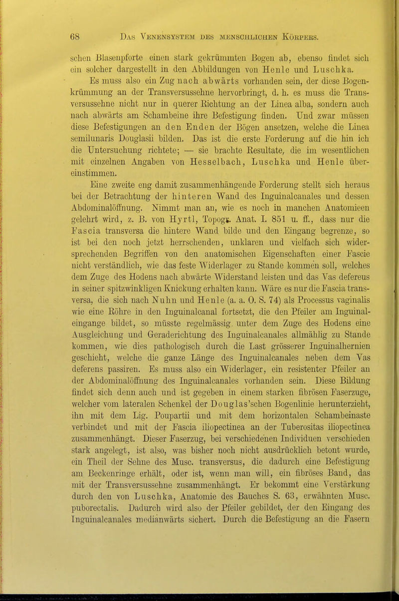 scheu Blaseiipforte einen stark gokrünimton Bogen ab, ebenso findet sich ein solcher dargestellt in den Abbildungen von Heule und Luschka. Es muss also ein Zug nach abwärts vorhanden sein, der diese Bogen- krüninmng an der Transversussehne hervorbringt, d. h. es muss die Trans- versussehne nicht nur in querer Richtung an der Linea alba, sondern auch nach abwärts am Schambeine ihre Befestigung finden. Und zwar müssen diese Befestigungen an den Enden der Bögen ansetzen, welche die Linea semilunaris Douglasii bilden. Das ist die erste Forderung auf die hin ich die Untersuchung richtete; — sie brachte Resultate, die im wesentlichen mit einzelnen Angaben von Hesselbach, Luschka und Henle über- einstimmen. Eine zweite eng damit zusammenhängende Forderung stellt sich heraus bei der Betrachtung der hinteren Wand des Inguinalcanales und dessen Abdominalöffimng. Nimmt man an, wie es noch in manchen Anatomieen gelehrt wii-d, z. B. von Hyrtl, Topogj. Anat. I. 851 u. ff., dass nur die Pascia transversa die hintere Wand bilde und den Eingang begrenze, so ist bei den noch jetzt herrschenden, unklaren und vielfach sich wider- sprechenden Begriffen von den anatomischen Eigenschaften einer Fascie nicht verständhch, wie das feste Widerlager zu Stande kommen soll, welches dem Zuge des Hodens nach abwarte Widerstand leisten und das Vas defereus in seiner spitzwinkligen Knickung erhalten kann. Wäre es nur die Fascia trans- versa, die sich nach Nuhn und Henle (a. a, 0. S. 74) als Processus vaginalis wie eine Röhre in den Inguinalcanal foiisetzt, die den Pfeiler am Inguinal- eingange bildet, so müsste regelmässig, unter dem Zuge des Hodens eine Ausgleichung und Geraderichtung des luguinalcanales allmählig zu Stande kommen, wie dies pathologisch durch die Last grösserer Liguiualhernien geschieht, welche die ganze Länge des luguinalcanales neben dem Vas deferens passiren. Es muss also ein Widerlager, ein resistenter Pfeiler an der Abdominalöffnung des Liguinalcanales vorhanden sein. Diese Bildung findet sich denn auch und ist gegeben in einem starken fibrösen Faserzuge, welcher vom lateralen Schenkel der Douglas'schen Bogenlinie herunterzieht, ihn mit dem Lig. Poupartii und mit dem horizontalen Schambeinaste verbindet und mit der Fascia iliopectinea an der Tuberositas ihopectinea zusammenhängt. Dieser Faserzug, bei verschiedenen Individuen verschieden stark angelegt, ist also, was bisher noch nicht ausdrücküch betont wurde, ein Theil der Sehne des Muse, transversus, die dadm-ch eine Befestigung am Beckenringe erhält, oder ist, wenn man will, ein fibröses Band, das mit der Transversussehne zusammenhängt. Er bekommt eine \'crstärkung durch den von Luschka, Anatomie des Bauches S. 63, erwähnten Muse, puborectalis. Dadurch wird also der Pfeiler gebildet, der den Eingang des luguinalcanales medianwärts sichert. Durch die Befestigung an die Fasern