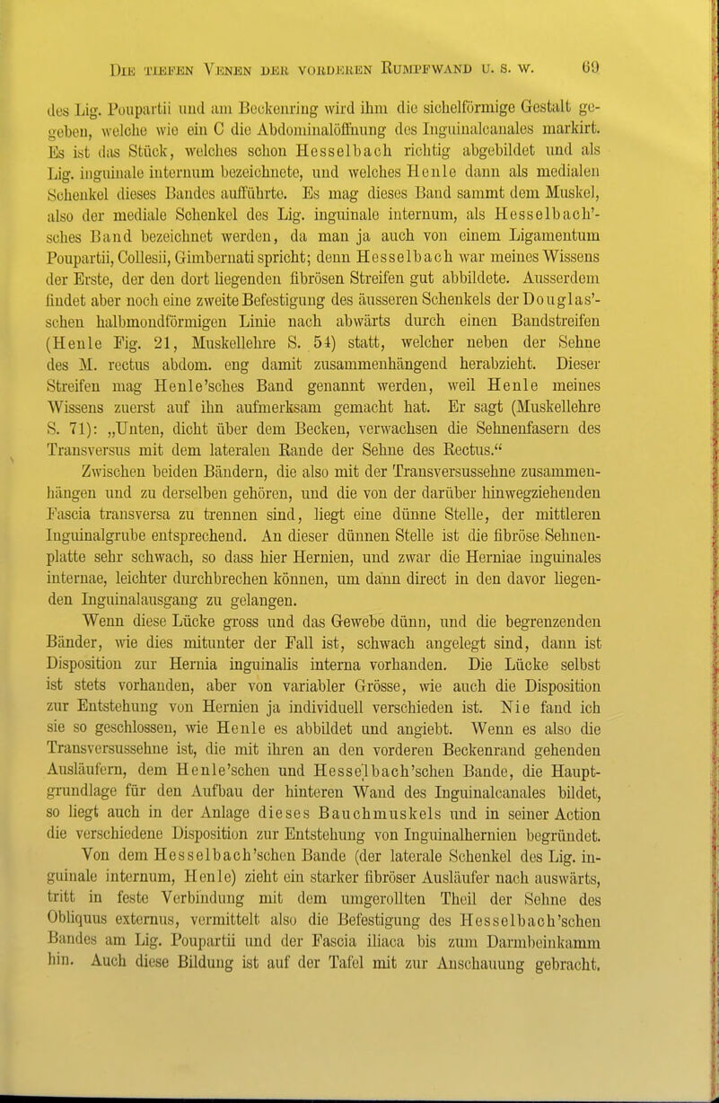 des Lig. Puupurtii und aiu Bockcnriug wird ihm die sichelförmige Gestalt ge- gobeu, welche wie ein C die Abdominalöffunng des Inguinalcanales markirt. Es ist das Stück, welches schon Hesselbach richtig abgebildet und als Lig. inguinale interuum bezeichnete, und welches Henle dann als medialen Schenkel dieses Bandes aufführte. Es mag dieses Band sammt dem Muskel, also der mediale Schenkel des Lig. inguinale internum, als Hesselbach'- sches Band bezeichnet werden, da man ja auch von einem Ligamentum Poupartii, CoUesii, Gimbernati spricht; denn Hesselbach war meines Wissens der Erste, der den dort liegenden fibrösen Streifen gut abbildete. Ausserdem findet aber noch eine zweite Befestigung des äusseren Schenkels der Douglas'- schen halbmondförmigen Linie nach abwärts durch einen Bandstreifen (Henle Fig. 21, Muskellehre S. 54) statt, welcher neben der Sehne des M. rectus abdom. eng damit zusammenhängend herabzieht. Dieser Streifen mag Henle'sches Band genannt werden, weil Henle meines Wissens zuerst auf ihn aufmerksam gemacht hat. Er sagt (Muskellehre S. 71): „Unten, dicht über dem Becken, verwachsen die Sehnenfasern des Transversus mit dem lateralen Rande der Sehne des Rectus. Zwischen beiden Bändern, die also mit der Transversussehne zusammen- hängen und zu derselben gehören, und die von der darüber hinwegziehenden Fascia transversa zu trennen sind, liegt eine dünne Stelle, der mittleren Inguinalgrube entsprechend. An dieser dünnen Stelle ist die fibröse Sehnen- platte sehr schwach, so dass hier Hernien, und zwar die Herniae inguinales internae, leichter durchbrechen können, um dann direct in den davor liegen- den Inguinalausgang zu gelangen. Wenn diese Lücke gross und das Gewebe dünn, und die begrenzenden Bänder, wie dies mitunter der Fall ist, schwach angelegt sind, dann ist Disposition zur Hernia inguinaüs interna vorhanden. Die Lücke selbst ist stets vorhanden, aber von variabler Grösse, wie auch die Disposition zur Entstehung von Hernien ja individuell verschieden ist. Nie fand ich sie so geschlossen, wie Henle es abbildet und angiebt. Wenn es also die Transversussehne ist, die mit ihren an den vorderen Beckenrand gehenden Ausläufern, dem He nie'sehen und Hesselbach'sehen Bande, die Haupt- grundlage für den Aufbau der hinteren Wand des Inguinalcanales bildet, so liegt auch in der Anlage dieses Bauchmuskels und in seiner Action die verschiedene Disposition zur Entstehung von Inguinalhernien begründet. Von dem Hesselbach'sehen Bande (der laterale Schenkel des Lig. in- guinale internum, Henle) zieht ein starker fibröser Ausläufer nach auswärts, tritt in feste Verbindung mit dem umgerollten Theil der Sehne des Obliquus extornus, vermittelt also die Befestigung des Hesselbach'sehen Bandes am Lig. Poupartii und der Fascia ihaca bis zum Darml)cinkamm hin. Auch diese Bildung ist auf der Tafel mit zur Anschauung gebracht.