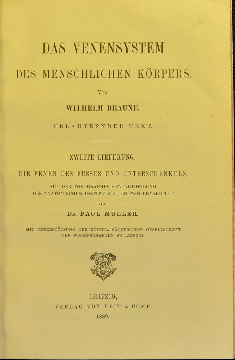 DAS VENENSYSTEM DES MENSCHLICHEN KÖRPERS. Von WILHELM BRAUNE. ERLÄUTERNDER TEXT. ZWEITE LIEFERUNG. DIE VENEN DES FÜSSES UND UNTEESCHENKELS, AUF DER TOPOGRAPHISCHEN ABTHEILÜNG DES ANATOMISCHEN INSTITUTS ZU LEIPZIG BEARBEITET VON Db. PAUL MÜLLER. MIT UNTERSTÜTZUNG DER KÖNIGL. SÄCHSISCHEN GESELLSCHAFT DER WISSENSCHAFTEN ZU LEIPZIG. LEIPZIG, VERLAG VON VEIT & COMP. 1889.