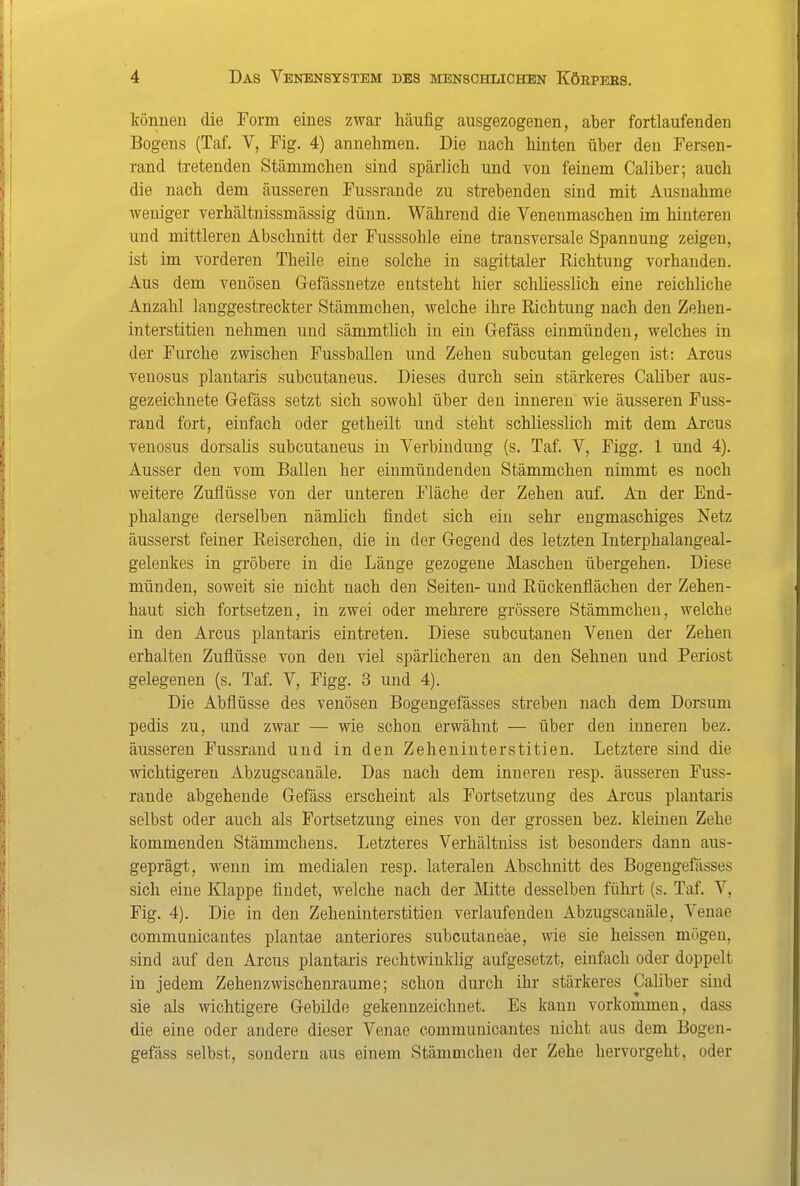 können die Form eines zwar häufig ausgezogenen, aber fortlaufenden Bogens (Taf. V, Fig. 4) annehmen. Die nach hinten über den Fersen- rand tretenden Stämmchen sind spärlich und von feinem Caliber; auch die nach dem äusseren Fussrande zu strebenden sind mit Ausnahme weniger verhältnissmässig dünn. Während die Venenmaschen im hinteren und mittleren Abschnitt der Fusssohle eine transversale Spannung zeigen, ist im vorderen Theile eine solche in sagittaler Richtung vorhanden. Aus dem venösen Gefässnetze entsteht hier schliesslich eine reichliche Anzahl langgestreckter Stämmchen, welche ihre Richtung nach den Zehen- interstitien nehmen und sämmtlich in ein Gefäss einmünden, welches in der Furche zwischen Fussballen und Zehen subcutan gelegen ist: Arcus venosus plantaris subcutaneus. Dieses durch sein stärkeres Caliber aus- gezeichnete Gefäss setzt sich sowohl über den inneren wie äusseren Fuss- rand fort, einfach oder getheilt und steht schliesslich mit dem Arcus venosus dorsalis subcutaneus in Verbindung (s. Taf. V, Figg. 1 und 4). Ausser den vom Ballen her einmündenden Stämmchen nimmt es noch weitere Zuflüsse von der unteren Fläche der Zehen auf. An der End- phalange derselben nämlich findet sich ein sehr engmaschiges Netz äusserst feiner Reiserchen, die in der Gegend des letzten Interphalangeal- gelenkes in gröbere in die Länge gezogene Maschen übergehen. Diese münden, soweit sie nicht nach den Seiten- und Rückenflächen der Zehen- haut sich fortsetzen, in zwei oder mehrere grössere Stämmchen, welche in den Arcus plantaris eintreten. Diese subcutanen Venen der Zehen erhalten Zuflüsse von den viel spärlicheren an den Sehnen und Periost gelegenen (s. Taf. V, Figg. 3 und 4). Die Abflüsse des venösen Bogeugefässes streben nach dem Dersum pedis zu, und zwar — wie schon erwähnt — über den inneren bez. äusseren Fussrand und in den Zeheniuterstitieu. Letztere sind die wichtigeren Abzugscanäle. Das nach dem inneren resp. äusseren Fuss- rande abgehende Gefäss erscheint als Fortsetzung des Arcus plantaris selbst oder auch als Fortsetzung eines von der grossen bez. kleinen Zehe kommenden Stämmchens. Letzteres Verhältniss ist besonders dann aus- geprägt, wenn im medialen resp. lateralen Abschnitt des Bogeugefässes sich eine Klappe findet, welche nach der Mitte desselben führt (s. Taf. V, Fig. 4). Die in den Zeheninterstitien verlaufenden Abzugscanäle, Venae communicantes plantae anteriores subcutaneae, wie sie heissen mögen, sind auf den Arcus plantaris rechtwinklig aufgesetzt, einfach oder doppelt in jedem Zehenzwischenraume; schon durch ihr stärkeres Caliber sind sie als wichtigere Gebilde gekennzeichnet. Es kann vorkommen, dass die eine oder andere dieser Venae communicantes nicht aus dem Bogen- gefäss selbst, sondern aus einem Stämmchen der Zehe hervorgeht, oder