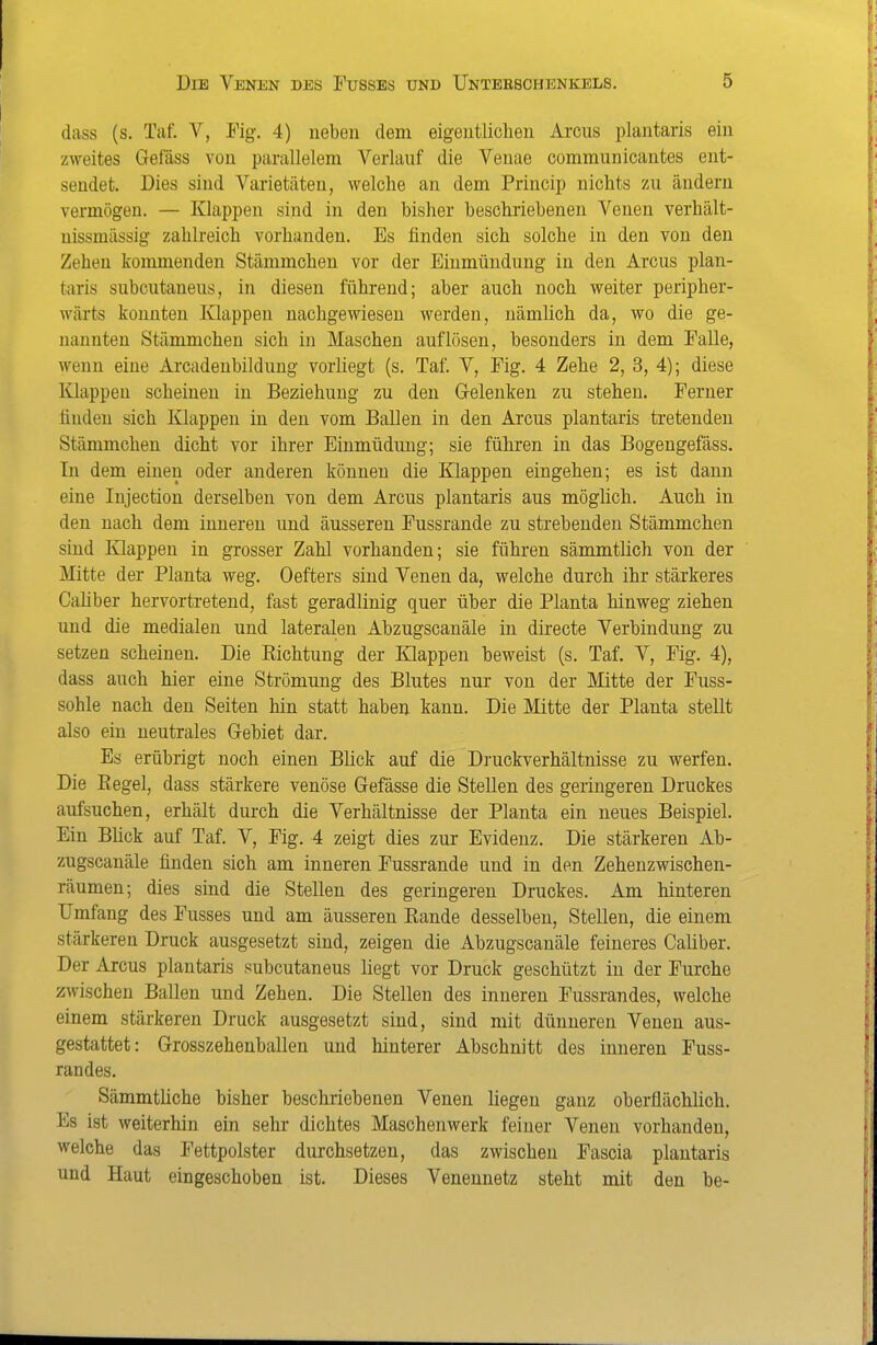 dass (s. Tat V, Fig. 4) neben dem eigentlichen Arcus plantaris ein zweites Gefäss von parallelem Verlauf die Venae communicantes ent- sendet. Dies sind Varietäten, welche an dem Princip nichts zu ändern vermögen. — Klappen sind in den bisher beschriebenen Venen verhält- uissmässig zahlreich vorhanden. Es finden sich solche in den von den Zehen kommenden Stämmchen vor der Einmündung in den Arcus plan- taris subcutaneus, in diesen führend; aber auch noch weiter peripher- wärts konnten Klappen nachgewiesen werden, nämlich da, wo die ge- nannten Stammchen sich in Maschen auflösen, besonders in dem Falle, wenn eine Arcadeubildung vorliegt (s. Taf. V, Fig. 4 Zehe 2, 3, 4); diese Klappen scheinen in Beziehung zu den G-elenken zu stehen. Ferner finden sich Klappen in den vom Ballen in den Arcus plantaris tretenden Stämmchen dicht vor ihrer Einmüdung; sie führen in das Bogengefäss. In dem einen oder anderen können die Klappen eingehen; es ist dann eine Injection derselben von dem Arcus plantaris aus möglich. Auch in den nach dem inneren und äusseren Fussrande zu strebenden Stämmchen sind Klappen in grosser Zahl vorhanden; sie führen sämmtlich von der Mitte der Planta weg. Oefters sind Venen da, welche durch ihr stärkeres Cahber hervortretend, fast geradlinig quer über die Planta hinweg ziehen und die medialen und lateralen Abzugscanäle in directe Verbindung zu setzen scheinen. Die Richtung der Klappen beweist (s. Taf. V, Fig. 4), dass auch hier eine Strömung des Blutes nur von der Mitte der Fuss- sohle nach den Seiten hin statt haben kann. Die Mitte der Planta stellt also ein neutrales Gebiet dar. Es erübrigt noch einen Blick auf die Druckverhältnisse zu werfen. Die Regel, dass stärkere venöse Gefässe die Stellen des geringeren Druckes aufsuchen, erhält durch die Verhältnisse der Planta ein neues Beispiel. Ein Bück auf Taf. V, Fig. 4 zeigt dies zur Evidenz. Die stärkeren Ab- zugscanäle finden sich am inneren Fussrande und in den Zehenzwischen- räumen; dies sind die Stellen des geringeren Druckes. Am hinteren Umfang des Fusses und am äusseren Rande desselben, Stellen, die einem stärkeren Druck ausgesetzt sind, zeigen die Abzugscanäle feineres Caliber. Der Arcus plantaris subcutaneus liegt vor Druck geschützt in der Furche zwischen Ballen und Zehen. Die Stellen des inneren Fussrandes, welche einem stärkeren Druck ausgesetzt sind, sind mit dünneren Venen aus- gestattet: Grosszehenballen und hinterer Abschnitt des inneren Fuss- randes. Sämmtüche bisher beschriebenen Venen liegen ganz oberflächlich. Es ist weiterhin ein sehr dichtes Maschenwerk feiner Venen vorhanden, welche das Fettpolster durchsetzen, das zwischen Fascia plantaris und Haut eingeschoben ist. Dieses Veneunetz steht mit den be-