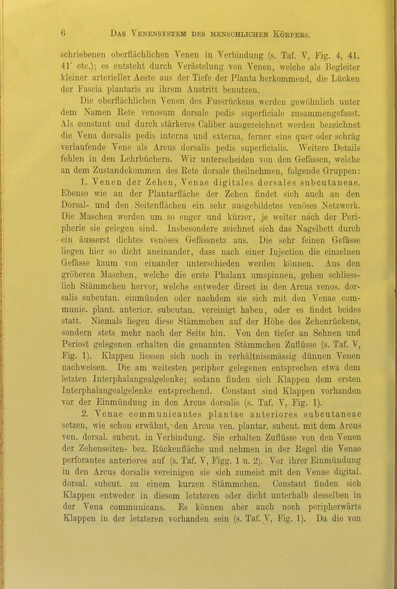 schi-iebenen oberflächliclieii Venen in Verbindung (s. Taf. V, Fig. 4, 41. 41' etc.); es entsteht durch Verästelung von Venen, welche als Begleiter kleiner arterieller Aeste aus der Tiefe der Planta herkommend, die Lücken der Fascia plantaris zu ihrem Austritt benutzen. Die oberflächlichen Venen des Fussrüokens werden gewöhnlich unter dem Namen Kete venosum dorsale pedis superficiale zusammengefasst. Als constant und durch stärkeres Cahber ausgezeichnet werden bezeichnet die Vena dorsalis pedis interna und externa, ferner eine quer oder schräg verlaufende Vene als Arcus dorsalis pedis superficialis. Weitere Details fehlen in den Lehrbüchern. Wir unterscheiden von den Gefässen, welche an dem Zustandekommen des Eete dorsale theilnehmen, folgende Gruppen: 1. Venen der Zehen, Venae digitales dorsales subcutaneae. Ebenso wie an der Plantarfläche der Zehen findet sich auch an den Dorsal- und den Seitenflächen ein sehr ausgebildetes venöses Netzwerk. Die Maschen werden um so enger und kürzer, je weiter nach der Peri- pherie sie gelegen sind. Insbesondere zeichnet sich das Nagelbett durch ein äusserst dichtes venöses Gefässnetz aus. Die sehr feinen Gefässe liegen hier so dicht aneinander, dass nach einer Injection die einzelnen Gefässe kaum von einander unterschieden werden können. Aus den gröberen Maschen, welche die erste Phalanx umspinnen, gehen schliess- lich Stämmchen hervor, welche entweder direct in den Arcus venös, dor- salis subcutan, einmünden oder nachdem sie sich mit den Venae com- munic. plant, anterior, subcutan, vereinigt haben, oder es findet beides statt. Niemals liegen diese Stämmchen auf der Höhe des Zehenrückens, sondern stets mehr nach der Seite hin. Von den tiefer an Sehnen und Periost gelegenen erhalten die genannten Stämmchen Zuflüsse (s. Taf. V, Fig. 1). Klappen Hessen sich noch in verhältnissmässig dünnen Venen nachweisen. Die am weitesten peripher gelegenen entsprechen etwa dem letzten Interphalangealgelenke; sodann finden sich Klappen dem ersten Interphalangealgelenke entsprechend. Constant sind Klappen vorhanden vor der Einmündung in den Arcus dorsalis (s. Taf. V, Fig. 1). 2. Venae communicantes plantae anteriores subcutaneae setzen, wie schon erwähnt,^den Arcus ven. plantar, subcut. mit dem Arcus ven. dorsal, subcut. in Verbindung. Sie erhalten Zuflüsse von den Venen der Zehenseiten- bez. Eückenfläche und nehmen in der Eegel die Venae perforantes anteriores auf (s. Taf. V, Figg. 1 u. 2). Vor ihrer Einmündung in den Arcus dorsalis vereinigen sie sich zumeist mit den Venae digital, dorsal, subcut. zu einem kurzen Stämmchen. Constant finden sich Klappen entweder in diesem letzteren oder dicht unterhalb desselben in der Vena communicans. Es können aber auch noch peripherwärts Klappen in der letzteren vorhanden sein (s. Taf. V, Fig. 1). Da die von